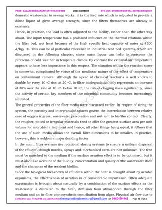 PROF. BALASUBRAMANIAN SATHYAMURTHY 2016 EDITION BTH-204: ENVIRONMENTAL BIOTECHNOLOGY
Contact for your free pdf & job opportunities theimprintbiochemistry@gmail.com or 9980494461 Page 75 of 263
domestic wastewater in sewage works, it is the feed rate which is adjusted to provide a
dilute liquor of given average strength, since the filters themselves are already in
existence.
Hence, in practice, the load is often adjusted to the facility, rather than the other way
about. The input temperature has a profound influence on the thermal relations within
the filter bed, not least because of the high specific heat capacity of water at 4200
J/kg/ ◦C. This can be of particular relevance in industrial reed bed systems, which are
discussed in the following chapter, since warm liquor can help to overcome the
problems of cold weather in temperate climes. By contrast the external air temperature
appears to have less importance in this respect. The situation within the reaction space
is somewhat complicated by virtue of the nonlinear nature of the effect of temperature
on contaminant removal. Although the speed of chemical reactions is well known to
double for every 10 ◦C rise, at 20 ◦C, in-filter biodegradation only represents an increase
of 38% over the rate at 10 ◦C. Below 10 ◦C, the risk of clogging rises significantly, since
the activity of certain key members of the microbial community becomes increasingly
inhibited.
The general properties of the filter media were discussed earlier. In respect of sizing the
system, the porosity and intergranular spaces govern the interrelation between relative
ease of oxygen ingress, wastewater percolation and nutrient to biofilm contact. Clearly,
the rougher, pitted or irregular materials tend to offer the greatest surface area per unit
volume for microbial attachment and hence, all other things being equal, it follows that
the use of such media allows the overall filter dimensions to be smaller. In practice,
however, this is seldom a major deciding factor.
In the main, filter systems use rotational dosing systems to ensure a uniform dispersal
of the effluent, though nozzles, sprays and mechanised carts are not unknown. The feed
must be matched to the medium if the surface aeration effect is to be optimised, but it
must also take account of the fluidity, concentration and quality of the wastewater itself
and the character of the resident biofilm.
Since the biological breakdown of effluents within the filter is brought about by aerobic
organisms, the effectiveness of aeration is of considerable importance. Often adequate
oxygenation is brought about naturally by a combination of the surface effects as the
wastewater is delivered to the filter, diffusion from atmosphere through the filter
medium and an in-filter photosynthetic contribution from algae. Physical air flow due to
 