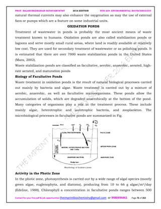 PROF. BALASUBRAMANIAN SATHYAMURTHY 2016 EDITION BTH-204: ENVIRONMENTAL BIOTECHNOLOGY
Contact for your free pdf & job opportunities theimprintbiochemistry@gmail.com or 9980494461 Page 76 of 263
natural thermal currents may also enhance the oxygenation as may the use of external
fans or pumps which are a feature on some industrial units.
OXIDATION PONDS
Treatment of wastewater in ponds is probably the most ancient means of waste
treatment known to humans. Oxidation ponds are also called stabilization ponds or
lagoons and serve mostly small rural areas, where land is readily available at relatively
low cost. They are used for secondary treatment of wastewater or as polishing ponds. It
is estimated that there are over 7000 waste stabilization ponds in the United States
(Mara, 2002).
Waste stabilization ponds are classified as facultative, aerobic, anaerobic, aerated, high-
rate aerated, and maturation ponds
Biology of Facultative Ponds
Waste treatment in oxidation ponds is the result of natural biological processes carried
out mainly by bacteria and algae. Waste treatment is carried out by a mixture of
aerobic, anaerobic, as well as facultative microorganisms. These ponds allow the
accumulation of solids, which are degraded anaerobically at the bottom of the pond.
Many categories of organisms play a role in the treatment process. These include
mainly algae, heterotrophic and autotrophic bacteria, and zooplankton. The
microbiological processes in facultative ponds are summarized in Fig.
Activity in the Photic Zone
In the photic zone, photosynthesis is carried out by a wide range of algal species (mostly
green algae, euglenophyta, and diatoms), producing from 10 to 66 g algae/m2/day
(Edeline, 1988). Chlorophyll a concentration in facultative ponds ranges between 500
 