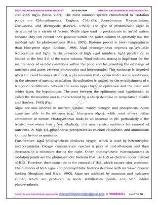 PROF. BALASUBRAMANIAN SATHYAMURTHY 2016 EDITION BTH-204: ENVIRONMENTAL BIOTECHNOLOGY
Contact for your free pdf & job opportunities theimprintbiochemistry@gmail.com or 9980494461 Page 77 of 263
and 2000 mg/L (Mara, 2002). The most common species encountered in oxidation
ponds are Chlamydomonas, Euglena, Chlorella, Scenedesmus, Microactinium,
Oscillatoria, and Microcystis (Hawkes, 1983b). The type of predominant algae is
determined by a variety of factors. Motile algae tend to predominate in turbid waters
because they can control their position within the water column to optimally use the
incident light for photosynthesis (Mara, 2002). Diatoms prevail at lower temperatures
than blue-green algae (Edeline, 1988). Algal photosynthesis depends on available
temperature and light. In the presence of high algal numbers, light penetration is
limited to the first 2 ft of the water column. Wind-induced mixing is important for the
maintenance of aerobic conditions within the pond and for providing the exchange of
nutrients and gases between phototrophs and heterotrophs. This exchange is impeded
when the pond becomes stratified, a phenomenon that occurs under warm conditions,
in the absence of natural circulation. Stratification is caused by the establishment of a
temperature difference between the warm upper layer or epilimnion and the lower and
colder layer, the hypolimnion. The zone between the epilimnion and hypolimnion is
called the thermocline and is characterized by a sharp decrease in temperature (Curds
and Hawkes, 1983) (Fig.).
Algae are also involved in nutrient uptake, mainly nitrogen and phosphorus. Some
algae are able to fix nitrogen (e.g., blue-green algae), while most others utilize
ammonium or nitrate. Photosynthesis leads to an increase in pH, particularly if the
treated wastewater has a low alkalinity; this may create conditions for removal of
nutrients. At high pH, phosphorus precipitates as calcium phosphate, and ammonium
ion may be lost as ammonia.
Furthermore, algal photosynthesis produces oxygen, which is used by heterotrophic
microorganisms. Oxygen concentration reaches a peak at mid-afternoon and then
decreases to a minimum during the night. Other photosynthetic microorganisms in
oxidation ponds are the photosynthetic bacteria that use H2S as electron donor instead
of H2O. Therefore, their main role is the removal of H2S, which causes odor problems.
The numbers of both algae and photosynthetic bacteria decrease with increased organic
loading (Houghton and Mara, 1992). Algae are inhibited by ammonia and hydrogen
sulfide, which are produced in waste stabilization ponds, and both inhibit
photosynthesis.
 