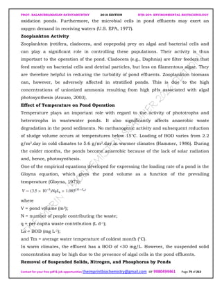 PROF. BALASUBRAMANIAN SATHYAMURTHY 2016 EDITION BTH-204: ENVIRONMENTAL BIOTECHNOLOGY
Contact for your free pdf & job opportunities theimprintbiochemistry@gmail.com or 9980494461 Page 79 of 263
oxidation ponds. Furthermore, the microbial cells in pond effluents may exert an
oxygen demand in receiving waters (U.S. EPA, 1977).
Zooplankton Activity
Zooplankton (rotifera, cladocera, and copepoda) prey on algal and bacterial cells and
can play a significant role in controlling these populations. Their activity is thus
important to the operation of the pond. Cladocera (e.g., Daphnia) are filter feeders that
feed mostly on bacterial cells and detrital particles, but less on filamentous algae. They
are therefore helpful in reducing the turbidity of pond effluents. Zooplankton biomass
can, however, be adversely affected in stratified ponds. This is due to the high
concentrations of unionized ammonia resulting from high pHs associated with algal
photosynthesis (Arauzo, 2003).
Effect of Temperature on Pond Operation
Temperature plays an important role with regard to the activity of phototrophs and
heterotrophs in wastewater ponds. It also significantly affects anaerobic waste
degradation in the pond sediments. No methanogenic activity and subsequent reduction
of sludge volume occurs at temperatures below 15°C. Loading of BOD varies from 2.2
g/m2.day in cold climates to 5.6 g/m2.day in warmer climates (Hammer, 1986). During
the colder months, the ponds become anaerobic because of the lack of solar radiation
and, hence, photosynthesis.
One of the empirical equations developed for expressing the loading rate of a pond is the
Gloyna equation, which gives the pond volume as a function of the prevailing
temperature (Gloyna, 1971):
where
V = pond volume (m3);
N = number of people contributing the waste;
q = per capita waste contribution (L d-1);
La = BOD (mg L-1);
and Tm = average water temperature of coldest month (°C).
In warm climates, the effluent has a BOD of <30 mg/L. However, the suspended solid
concentration may be high due to the presence of algal cells in the pond effluents.
Removal of Suspended Solids, Nitrogen, and Phosphorus by Ponds
 