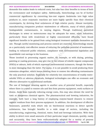 PROF. BALASUBRAMANIAN SATHYAMURTHY 2016 EDITION BTH-204: ENVIRONMENTAL BIOTECHNOLOGY
Contact for your free pdf & job opportunities theimprintbiochemistry@gmail.com or 9980494461 Page 8 of 263
demands this makes leads to reduced costs, but also has clear benefits in terms of both
the environment and workplace safety. Additionally, biotechnology can be of further
commercial significance by converting low-cost organic feedstocks into high value
products or, since enzymatic reactions are more highly specific than their chemical
counterparts, by deriving final substances of high relative purity. Almost inevitably,
manufacturing companies produce wastewaters or effluents, many of which contain
biodegradable contaminants, in varying degrees. Though traditional permitted
discharges to sewer or watercourses may be adequate for some, other industries,
particularly those with recalcitrant or highly concentrated effluents, have found
significant benefits to be gained from using biological treatment methods themselves on
site. Though careful monitoring and process control are essential, biotechnology stands
as a particularly cost-effective means of reducing the pollution potential of wastewater,
leading to enhanced public relations, compliance with environmental legislation and
quantifiable cost-savings to the business.
Those involved in processing organic matter, for example, or with drying, printing,
painting or coating processes, may give rise to the release of volatile organic compounds
(VOCs) or odours, both of which represent environmental nuisances, though the former
is more damaging than the latter. For many, it is not possible to avoid producing these
emissions altogether, which leaves treating them to remove the offending contaminants
the only practical solution. Especially for relatively low concentrations of readily water-
soluble VOCs or odorous chemicals, biological technologies can offer an economic and
effective alternative to conventional methods.
The use of biological cleaning agents is another area of potential benefit, especially
where there is a need to remove oils and fats from process equipment, work surfaces or
drains. Aside from typically reducing energy costs, this may also obviate the need for
toxic or dangerous chemical agents. The pharmaceutical and brewing industries, for
example, both have a long history of employing enzyme-based cleaners to remove
organic residues from their process equipment. In addition, the development of effective
biosensors, powerful tools which rely on biochemical reactions to detect specific
substances, has brought benefits to a wide range of sectors, including the
manufacturing, engineering, chemical, water, food and beverage industries. With their
ability to detect even small amounts of their particular target chemicals, quickly, easily
and accurately, they have been enthusiastically adopted for a variety of process
 