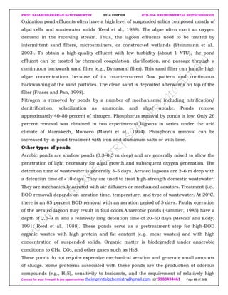 PROF. BALASUBRAMANIAN SATHYAMURTHY 2016 EDITION BTH-204: ENVIRONMENTAL BIOTECHNOLOGY
Contact for your free pdf & job opportunities theimprintbiochemistry@gmail.com or 9980494461 Page 80 of 263
Oxidation pond effluents often have a high level of suspended solids composed mostly of
algal cells and wastewater solids (Reed et al., 1988). The algae often exert an oxygen
demand in the receiving stream. Thus, the lagoon effluents need to be treated by
intermittent sand filters, microstrainers, or constructed wetlands (Steinmann et al.,
2003). To obtain a high-quality effluent with low turbidity (about 1 NTU), the pond
effluent can be treated by chemical coagulation, clarification, and passage through a
continuous backwash sand filter (e.g., Dynasand filter). This sand filter can handle high
algae concentrations because of its countercurrent flow pattern and continuous
backwashing of the sand particles. The clean sand is deposited afterwards on top of the
filter (Fraser and Pan, 1998).
Nitrogen is removed by ponds by a number of mechanisms, including nitrification/
denitrification, volatilization as ammonia, and algal uptake. Ponds remove
approximately 40–80 percent of nitrogen. Phosphorus removal by ponds is low. Only 26
percent removal was obtained in two experimental lagoons in series under the arid
climate of Marrakech, Morocco (Mandi et al., 1994). Phosphorus removal can be
increased by in-pond treatment with iron and aluminum salts or with lime.
Other types of ponds
Aerobic ponds are shallow ponds (0.3–0.5 m deep) and are generally mixed to allow the
penetration of light necessary for algal growth and subsequent oxygen generation. The
detention time of wastewater is generally 3–5 days. Aerated lagoons are 2–6 m deep with
a detention time of <10 days. They are used to treat high-strength domestic wastewater.
They are mechanically aerated with air diffusers or mechanical aerators. Treatment (i.e.,
BOD removal) depends on aeration time, temperature, and type of wastewater. At 20°C,
there is an 85 percent BOD removal with an aeration period of 5 days. Faulty operation
of the aerated lagoon may result in foul odors.Anaerobic ponds (Hammer, 1986) have a
depth of 2.5–9 m and a relatively long detention time of 20–50 days (Metcalf and Eddy,
1991; Reed et al., 1988). These ponds serve as a pretreatment step for high-BOD
organic wastes with high protein and fat content (e.g., meat wastes) and with high
concentration of suspended solids. Organic matter is biodegraded under anaerobic
conditions to CH4, CO2, and other gases such as H2S.
These ponds do not require expensive mechanical aeration and generate small amounts
of sludge. Some problems associated with these ponds are the production of odorous
compounds (e.g., H2S), sensitivity to toxicants, and the requirement of relatively high
 