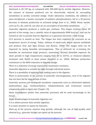 PROF. BALASUBRAMANIAN SATHYAMURTHY 2016 EDITION BTH-204: ENVIRONMENTAL BIOTECHNOLOGY
Contact for your free pdf & job opportunities theimprintbiochemistry@gmail.com or 9980494461 Page 82 of 263
destroyed is 20–150 kg, as compared with 400–600 kg for aerobic digestion. However,
the amount of biomass produced can be theoretically reduced by uncoupling
metabolism in aerobic activated sludge. Under laboratory conditions, the addition of
para-nitrophenol, a known uncoupler of oxidative phosphorylation, led to a 30 percent
decrease in biomass production in activated sludge (Low et al., 2000). Heavy metals,
such as Cu, Zn, and Cd, can also act as uncouplers of microbial metabolism.
Anaerobic digestion produces a useful gas, methane. This biogas contains about 90
percent of the energy, has a calorific value of approximately 9000 kcal/m3, and can be
burned on site to provide heat for digesters or to generate electricity. Little energy
(3–5 percent) is wasted as heat. The biogas has been exploited for centuries as an
inexpensive source of energy. Today, millions of small-scale plants operate worldwide
and produce heat and light (Cowan and Burton, 2002). The biogas yield can be
improved by lysing biosolids microorganisms. This is achieved by re-treating the
biosolids by mechanical (high pressure, sonication), thermal (biosolids exposure for
short periods to high temperatures ranging from 60 to 225°C), or chemical (alkaline
treatment with NaOH or lime) means (Sanders et al., 2002). Methane production
contributes to the BOD reduction in digested sludge.
There is a reduction of energy required for wastewater treatment.
Anaerobic digestion is suitable for high-strength industrial wastes.
There is a possibility of applying high loading rates to the digester.
There is preservation of the activity of anaerobic microorganisms, even if the digester
has not been fed for long periods of time.
Anaerobic systems can biodegrade xenobiotic compounds such as chlorinated aliphatic
hydrocarbons (e.g., trichloroethylene, trihalomethanes) and recalcitrant natural
compounds such as lignin (see Chapter 19).
Some investigators predict that anaerobic processes will be used increasingly in the
future.
Some disadvantages of anaerobic digestion are:
It is a slower process than aerobic digestion.
It is more sensitive to upsets by toxicants.
Start-up of the process requires long periods, although the use of high-quality seed
material (e.g., granular sludge) can speed up the process.
 