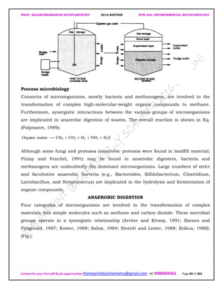 PROF. BALASUBRAMANIAN SATHYAMURTHY 2016 EDITION BTH-204: ENVIRONMENTAL BIOTECHNOLOGY
Contact for your free pdf & job opportunities theimprintbiochemistry@gmail.com or 9980494461 Page 84 of 263
Process microbiology
Consortia of microorganisms, mostly bacteria and methanogens, are involved in the
transformation of complex high-molecular-weight organic compounds to methane.
Furthermore, synergistic interactions between the various groups of microorganisms
are implicated in anaerobic digestion of wastes. The overall reaction is shown in Eq.
(Polprasert, 1989):
Although some fungi and protozoa (anaerobic protozoa were found in landfill material;
Finlay and Fenchel, 1991) may be found in anaerobic digesters, bacteria and
methanogens are undoubtedly the dominant microorganisms. Large numbers of strict
and facultative anaerobic bacteria (e.g., Bacteroides, Bifidobacterium, Clostridium,
Lactobacillus, and Streptococcus) are implicated in the hydrolysis and fermentation of
organic compounds.
ANAEROBIC DIGESTION
Four categories of microorganisms are involved in the transformation of complex
materials into simple molecules such as methane and carbon dioxide. These microbial
groups operate in a synergistic relationship (Archer and Kirsop, 1991; Barnes and
Fitzgerald, 1987; Koster, 1988; Sahm, 1984; Sterritt and Lester, 1988; Zeikus, 1980):
(Fig.).
 