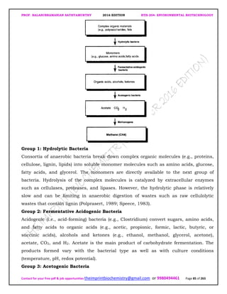 PROF. BALASUBRAMANIAN SATHYAMURTHY 2016 EDITION BTH-204: ENVIRONMENTAL BIOTECHNOLOGY
Contact for your free pdf & job opportunities theimprintbiochemistry@gmail.com or 9980494461 Page 85 of 263
Group 1: Hydrolytic Bacteria
Consortia of anaerobic bacteria break down complex organic molecules (e.g., proteins,
cellulose, lignin, lipids) into soluble monomer molecules such as amino acids, glucose,
fatty acids, and glycerol. The monomers are directly available to the next group of
bacteria. Hydrolysis of the complex molecules is catalyzed by extracellular enzymes
such as cellulases, proteases, and lipases. However, the hydrolytic phase is relatively
slow and can be limiting in anaerobic digestion of wastes such as raw cellulolytic
wastes that contain lignin (Polprasert, 1989; Speece, 1983).
Group 2: Fermentative Acidogenic Bacteria
Acidogenic (i.e., acid-forming) bacteria (e.g., Clostridium) convert sugars, amino acids,
and fatty acids to organic acids (e.g., acetic, propionic, formic, lactic, butyric, or
succinic acids), alcohols and ketones (e.g., ethanol, methanol, glycerol, acetone),
acetate, CO2, and H2. Acetate is the main product of carbohydrate fermentation. The
products formed vary with the bacterial type as well as with culture conditions
(temperature, pH, redox potential).
Group 3: Acetogenic Bacteria
 