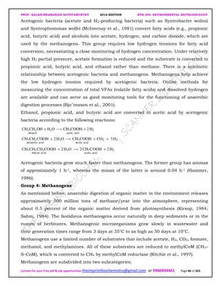 PROF. BALASUBRAMANIAN SATHYAMURTHY 2016 EDITION BTH-204: ENVIRONMENTAL BIOTECHNOLOGY
Contact for your free pdf & job opportunities theimprintbiochemistry@gmail.com or 9980494461 Page 86 of 263
Acetogenic bacteria (acetate and H2-producing bacteria) such as Syntrobacter wolinii
and Syntrophomonas wolfei (McInernay et al., 1981) convert fatty acids (e.g., propionic
acid, butyric acid) and alcohols into acetate, hydrogen, and carbon dioxide, which are
used by the methanogens. This group requires low hydrogen tensions for fatty acid
conversion, necessitating a close monitoring of hydrogen concentration. Under relatively
high H2 partial pressure, acetate formation is reduced and the substrate is converted to
propionic acid, butyric acid, and ethanol rather than methane. There is a symbiotic
relationship between acetogenic bacteria and methanogens. Methanogens help achieve
the low hydrogen tension required by acetogenic bacteria. Online methods for
measuring the concentration of total VFAs (volatile fatty acids) and dissolved hydrogen
are available and can serve as good monitoring tools for the functioning of anaerobic
digestion processes (Bjo¨rnsson et al., 2001).
Ethanol, propionic acid, and butyric acid are converted to acetic acid by acetogenic
bacteria according to the following reactions:
Acetogenic bacteria grow much faster than methanogens. The former group has ammax
of approximately 1 h-1, whereas the mmax of the latter is around 0.04 h-1 (Hammer,
1986).
Group 4: Methanogens
As mentioned before, anaerobic digestion of organic matter in the environment releases
approximately 500 million tons of methane/year into the atmosphere, representing
about 0.5 percent of the organic matter derived from photosynthesis (Kirsop, 1984;
Sahm, 1984). The fastidious methanogens occur naturally in deep sediments or in the
rumen of herbivores. Methanogenic microorganisms grow slowly in wastewater and
their generation times range from 3 days at 35°C to as high as 50 days at 10°C.
Methanogens use a limited number of substrates that include acetate, H2, CO2, formate,
methanol, and methylamines. All of these substrates are reduced to methylCoM (CH3–
S–CoM), which is converted to CH4 by methylCoM reductase (Ritchie et al., 1997).
Methanogens are subdivided into two subcategories:
 