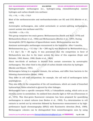 PROF. BALASUBRAMANIAN SATHYAMURTHY 2016 EDITION BTH-204: ENVIRONMENTAL BIOTECHNOLOGY
Contact for your free pdf & job opportunities theimprintbiochemistry@gmail.com or 9980494461 Page 87 of 263
Hydrogenotrophic methanogens (i.e., hydrogen-using chemolithotrophs) convert
hydrogen and carbon dioxide into methane:
Most of the methanococcales and methanobacteriales use H2 and CO2 (Ritchie et al.,
1997)
Acetotrophic methanogens, also called acetoclastic or acetate-splitting methanogens,
convert acetate into methane and CO2:
This group comprises two main genera: Methanosarcina (Smith and Mah, 1978) and
Methanothrix (Huser et al., 1982) and Methanosaeta (Ritchie et al., 1997). During
thermophilic (58°C) digestion of lignocellulosic waste, Methanosarcina was the
dominant acetotrophic methanogen encountered in the bioreactor. After 4 months,
Methanosarcina (µmax = 0.3 day-1; Ks = 200 mg/L) was displaced by Methanothrix (µmax
= 0.1 day-1; Ks = 30 mg/L). It was postulated that the competition in favor of
Methanothrix was due to the lower acetate Ks value of this organism (Gujer and
Zehnder, 1983; Koster, 1988; Zinder et al., 1984).
About two-thirds of methane is derived from acetate conversion by acetotrophic
methanogens. The other third is the result of carbon dioxide reduction by hydrogen
(Mackie and Bryant, 1981).
Methanogens belong to a separate domain, the archaea, and differ from bacteria in the
following characteristics (Sahm, 1984):
They differ in cell wall composition; for example, the cell wall of methanogens lacks
peptidoglycan.
They also differ in the composition of the cell membranes, which are made of branched
hydrocarbon chains attached to glycerol by ether linkages.
Methanogens have a specific coenzyme F420, a 5-deazaflavin analog, which acts as an
electron carrier in metabolism. Its oxidized form absorbs light at 420 nm (Cheeseman et
al., 1972). This blue-green fluorescent coenzyme has been proposed for quantifying
methanogens in mixed cultures (van Beelen et al., 1983). F420 determination in cell
extracts is carried out by extraction followed by fluorescence measurement or by high-
performance liquid chromatography (HPLC) with fluorimetric detection (Peck, 1989).
Methanogenic colonies can be distinguished from nonmethanogenic ones by using
 