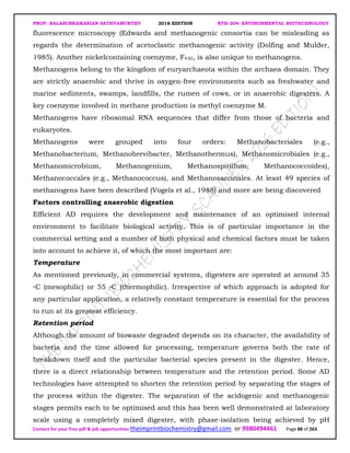 PROF. BALASUBRAMANIAN SATHYAMURTHY 2016 EDITION BTH-204: ENVIRONMENTAL BIOTECHNOLOGY
Contact for your free pdf & job opportunities theimprintbiochemistry@gmail.com or 9980494461 Page 88 of 263
fluorescence microscopy (Edwards and methanogenic consortia can be misleading as
regards the determination of acetoclastic methanogenic activity (Dolfing and Mulder,
1985). Another nickelcontaining coenzyme, F430, is also unique to methanogens.
Methanogens belong to the kingdom of euryarchaeota within the archaea domain. They
are strictly anaerobic and thrive in oxygen-free environments such as freshwater and
marine sediments, swamps, landfills, the rumen of cows, or in anaerobic digesters. A
key coenzyme involved in methane production is methyl coenzyme M.
Methanogens have ribosomal RNA sequences that differ from those of bacteria and
eukaryotes.
Methanogens were grouped into four orders: Methanobacteriales (e.g.,
Methanobacterium, Methanobrevibacter, Methanothermus), Methanomicrobiales (e.g.,
Methanomicrobium, Methanogenium, Methanospirillum, Methanococcoides),
Methanococcales (e.g., Methanococcus), and Methanosarcinales. At least 49 species of
methanogens have been described (Vogels et al., 1988) and more are being discovered
Factors controlling anaerobic digestion
Efficient AD requires the development and maintenance of an optimised internal
environment to facilitate biological activity. This is of particular importance in the
commercial setting and a number of both physical and chemical factors must be taken
into account to achieve it, of which the most important are:
Temperature
As mentioned previously, in commercial systems, digesters are operated at around 35
◦C (mesophilic) or 55 ◦C (thermophilic). Irrespective of which approach is adopted for
any particular application, a relatively constant temperature is essential for the process
to run at its greatest efficiency.
Retention period
Although the amount of biowaste degraded depends on its character, the availability of
bacteria and the time allowed for processing, temperature governs both the rate of
breakdown itself and the particular bacterial species present in the digester. Hence,
there is a direct relationship between temperature and the retention period. Some AD
technologies have attempted to shorten the retention period by separating the stages of
the process within the digester. The separation of the acidogenic and methanogenic
stages permits each to be optimised and this has been well demonstrated at laboratory
scale using a completely mixed digester, with phase-isolation being achieved by pH
 