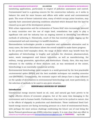 PROF. BALASUBRAMANIAN SATHYAMURTHY 2016 EDITION BTH-204: ENVIRONMENTAL BIOTECHNOLOGY
Contact for your free pdf & job opportunities theimprintbiochemistry@gmail.com or 9980494461 Page 9 of 263
monitoring applications, particularly in respect of pollution assessment and control.
Contaminated land is a growing concern for the construction industry, as it seeks to
balance the need for more houses and offices with wider social and environmental
goals. The reuse of former industrial sites, many of which occupy prime locations, may
typically have associated planning conditions attached which demand that the land be
cleaned up as part of the development process.
With urban regeneration and the reclamation of ‘brown-field’ sites increasingly favoured
in many countries over the use of virgin land, remediation has come to play a
significant role and the industry has an ongoing interest in identifying cost-effective
methods of achieving it. Historically, much of this has involved simply digging up the
contaminated soil and removing it to landfill elsewhere.
Bioremediation technologies provide a competitive and sustainable alternative and in
many cases, the lower disturbance allows the overall scheme to make faster progress.
As the previous brief examples show, the range of those which may benefit from the
application of biotechnology is lengthy and includes the chemical, pharmaceutical,
water, waste management and leisure industries, as well as manufacturing, the
military, energy generation, agriculture and horticulture. Clearly, then, this may have
relevance to the viability of these ventures and, as was mentioned at the outset,
biotechnology is an essentially commercial activity.
Environmental biotechnology must compete in a world governed by the best practicable
environmental option (BPEO) and the best available techniques not entailing excessive
cost (BATNEEC). Consequently, the economic aspect will always have a large influence
on the uptake of all initiatives in environmental biotechnology and, most particularly, in
the selection of methods to be used in any given situation.
RENEWABLE SOURCES OF ENERGY
Introduction
Conventional energy sources based on oil, coal, and natural gas have proven to be
highly effective drivers of economic progress, but at the same time damaging to the
environment and to human health. Furthermore, they tend to be cyclical in nature, due
to the effects of oligopoly in production and distribution. These traditional fossil fuel-
based energy sources are facing increasing pressure on a host of environmental fronts,
with perhaps the most serious challenge confronting the future use of coal being the
Kyoto Protocol greenhouse gas (GHG) reduction targets. It is now clear that any effort to
 