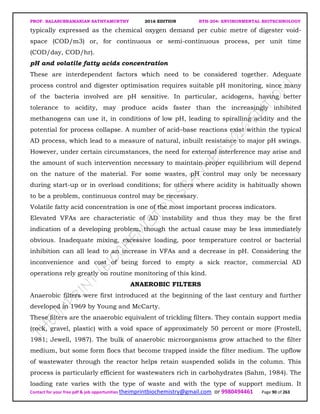 PROF. BALASUBRAMANIAN SATHYAMURTHY 2016 EDITION BTH-204: ENVIRONMENTAL BIOTECHNOLOGY
Contact for your free pdf & job opportunities theimprintbiochemistry@gmail.com or 9980494461 Page 90 of 263
typically expressed as the chemical oxygen demand per cubic metre of digester void-
space (COD/m3) or, for continuous or semi-continuous process, per unit time
(COD/day, COD/hr).
pH and volatile fatty acids concentration
These are interdependent factors which need to be considered together. Adequate
process control and digester optimisation requires suitable pH monitoring, since many
of the bacteria involved are pH sensitive. In particular, acidogens, having better
tolerance to acidity, may produce acids faster than the increasingly inhibited
methanogens can use it, in conditions of low pH, leading to spiralling acidity and the
potential for process collapse. A number of acid–base reactions exist within the typical
AD process, which lead to a measure of natural, inbuilt resistance to major pH swings.
However, under certain circumstances, the need for external interference may arise and
the amount of such intervention necessary to maintain proper equilibrium will depend
on the nature of the material. For some wastes, pH control may only be necessary
during start-up or in overload conditions; for others where acidity is habitually shown
to be a problem, continuous control may be necessary.
Volatile fatty acid concentration is one of the most important process indicators.
Elevated VFAs are characteristic of AD instability and thus they may be the first
indication of a developing problem, though the actual cause may be less immediately
obvious. Inadequate mixing, excessive loading, poor temperature control or bacterial
inhibition can all lead to an increase in VFAs and a decrease in pH. Considering the
inconvenience and cost of being forced to empty a sick reactor, commercial AD
operations rely greatly on routine monitoring of this kind.
ANAEROBIC FILTERS
Anaerobic filters were first introduced at the beginning of the last century and further
developed in 1969 by Young and McCarty.
These filters are the anaerobic equivalent of trickling filters. They contain support media
(rock, gravel, plastic) with a void space of approximately 50 percent or more (Frostell,
1981; Jewell, 1987). The bulk of anaerobic microorganisms grow attached to the filter
medium, but some form flocs that become trapped inside the filter medium. The upflow
of wastewater through the reactor helps retain suspended solids in the column. This
process is particularly efficient for wastewaters rich in carbohydrates (Sahm, 1984). The
loading rate varies with the type of waste and with the type of support medium. It
 