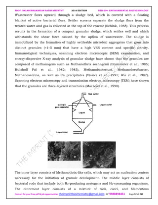 PROF. BALASUBRAMANIAN SATHYAMURTHY 2016 EDITION BTH-204: ENVIRONMENTAL BIOTECHNOLOGY
Contact for your free pdf & job opportunities theimprintbiochemistry@gmail.com or 9980494461 Page 92 of 263
Wastewater flows upward through a sludge bed, which is covered with a floating
blanket of active bacterial flocs. Settler screens separate the sludge flocs from the
treated water and gas is collected at the top of the reactor (Schink, 1988). This process
results in the formation of a compact granular sludge, which settles well and which
withstands the shear force caused by the upflow of wastewater. The sludge is
immobilized by the formation of highly settleable microbial aggregates that grow into
distinct granules (<1–5 mm) that have a high VSS content and specific activity.
Immunological techniques, scanning electron microscopic (SEM) examination, and
energy-dispersive X-ray analysis of granular sludge have shown that the granules are
composed of methanogens such as Methanothrix soehngenii (Brummeler et al., 1985;
Hulshoff Pol et al., 1982; 1983), Methanobacterium, Methanobrevibacter,
Methanosarcina, as well as Ca precipitates (Vissier et al., 1991; Wu et al., 1987).
Scanning electron microscopy and transmission electron microscopy (TEM) have shown
that the granules are three-layered structures (MacLeod et al., 1990).
The inner layer consists of Methanothrix-like cells, which may act as nucleation centers
necessary for the initiation of granule development. The middle layer consists of
bacterial rods that include both H2-producing acetogens and H2-consuming organisms.
The outermost layer consists of a mixture of rods, cocci, and filamentous
 