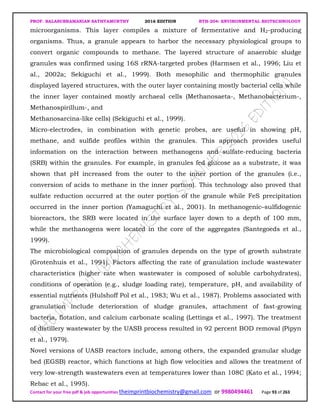 PROF. BALASUBRAMANIAN SATHYAMURTHY 2016 EDITION BTH-204: ENVIRONMENTAL BIOTECHNOLOGY
Contact for your free pdf & job opportunities theimprintbiochemistry@gmail.com or 9980494461 Page 93 of 263
microorganisms. This layer compiles a mixture of fermentative and H2-producing
organisms. Thus, a granule appears to harbor the necessary physiological groups to
convert organic compounds to methane. The layered structure of anaerobic sludge
granules was confirmed using 16S rRNA-targeted probes (Harmsen et al., 1996; Liu et
al., 2002a; Sekiguchi et al., 1999). Both mesophilic and thermophilic granules
displayed layered structures, with the outer layer containing mostly bacterial cells while
the inner layer contained mostly archaeal cells (Methanosaeta-, Methanobacterium-,
Methanospirillum-, and
Methanosarcina-like cells) (Sekiguchi et al., 1999).
Micro-electrodes, in combination with genetic probes, are useful in showing pH,
methane, and sulfide profiles within the granules. This approach provides useful
information on the interaction between methanogens and sulfate-reducing bacteria
(SRB) within the granules. For example, in granules fed glucose as a substrate, it was
shown that pH increased from the outer to the inner portion of the granules (i.e.,
conversion of acids to methane in the inner portion). This technology also proved that
sulfate reduction occurred at the outer portion of the granule while FeS precipitation
occurred in the inner portion (Yamaguchi et al., 2001). In methanogenic–sulfidogenic
bioreactors, the SRB were located in the surface layer down to a depth of 100 mm,
while the methanogens were located in the core of the aggregates (Santegoeds et al.,
1999).
The microbiological composition of granules depends on the type of growth substrate
(Grotenhuis et al., 1991). Factors affecting the rate of granulation include wastewater
characteristics (higher rate when wastewater is composed of soluble carbohydrates),
conditions of operation (e.g., sludge loading rate), temperature, pH, and availability of
essential nutrients (Hulshoff Pol et al., 1983; Wu et al., 1987). Problems associated with
granulation include deterioration of sludge granules, attachment of fast-growing
bacteria, flotation, and calcium carbonate scaling (Lettinga et al., 1997). The treatment
of distillery wastewater by the UASB process resulted in 92 percent BOD removal (Pipyn
et al., 1979).
Novel versions of UASB reactors include, among others, the expanded granular sludge
bed (EGSB) reactor, which functions at high flow velocities and allows the treatment of
very low-strength wastewaters even at temperatures lower than 108C (Kato et al., 1994;
Rebac et al., 1995).
 