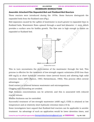PROF. BALASUBRAMANIAN SATHYAMURTHY 2016 EDITION BTH-204: ENVIRONMENTAL BIOTECHNOLOGY
Contact for your free pdf & job opportunities theimprintbiochemistry@gmail.com or 9980494461 Page 94 of 263
MEMBRANE BIOREACTORS
Anaerobic Attached-Film Expanded-Bed and Fluidized-Bed Reactors
These reactors were introduced during the 1970s. Some features distinguish the
expanded beds from the fluidized ones (Fig.).
Bed expansion caused by the upflow of wastewater is much greater in expanded than in
fluidized beds. Wastewater flows upward through a sand bed (diameter <1 mm), which
provides a surface area for biofilm growth. The flow rate is high enough to obtain an
expanded or fluidized bed.
This in turn necessitates the recirculation of the wastewater through the bed. This
process is effective for the treatment of low-strength organic substrates (COD less than
600 mg/L) at short hydraulic retention times (several hours) and allowing high solid
retention times (SRT) (Speece, 1983; Switzenbaum, 1983). This process offers several
advantages:
Good contact is achieved between wastewater and microorganisms.
Clogging and channeling are avoided.
High biomass concentrations can be achieved, and this is associated with reduced
reactor volume.
Biofilm thickness can be controlled.
Successful treatment of low-strength wastewater (≤600 mg/L COD) is attained at low
temperature and at relatively short hydraulic retention times (<6 h).
Some investigators have argued that fluidized-bed reactors can be applicable to aerobic
treatment. An advantage of such an application would be lower detention times, and
 