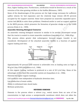 PROF. BALASUBRAMANIAN SATHYAMURTHY 2016 EDITION BTH-204: ENVIRONMENTAL BIOTECHNOLOGY
Contact for your free pdf & job opportunities theimprintbiochemistry@gmail.com or 9980494461 Page 95 of 263
thus, higher loading rates. Furthermore, nitrification would be favored as a result of the
retention of the slow-growing nitrifiers in the biofilm (Rittmann, 1987).
Some of the disadvantages of this process are the high energy necessary for sufficient
upflow velocity for bed expansion and the relatively large volume (30–40 percent)
occupied by the support material. Some have proposed an anaerobic expanded micro-
carrier bed (MCB) to solve these problems. Powdered zeolite is used as support material
in the MCB process, which promotes the formation of granular sludge as in the UASB
process (Yoda et al., 1989).
Anaerobic Rotating Biological Contactor
An anaerobic rotating biological contactor is similar to its aerobic counterpart except
that the reactor is sealed to create anaerobic conditions (Laquidara et al., 1986) (Fig.).
This process allows greater disk submergence because oxygen transfer is not
considered. Development of the attached anaerobic biofilm is a function of applied
organic loading and time.
Approximately 85 percent COD removal is achievable even at loading rates as high as
90 g/m2/day COD (Laquidara et al., 1986).
At this organic loading, methane is produced at a rate of 20 L/m2/day. Some of the
advantages of this fixed-film anaerobic system are (Laquidara et al., 1986).
Potential for higher organic loadings;
Cell residence time independent of hydraulic detention time;
Low production of waste solids;
Ability to withstand toxic shock loads;
Methane production.
REVERSE OSMOSIS
Osmosis is the process where a solvent (e.g., water) moves from an area of low
concentration to high across a semipermeable membrane which does not allow the
 