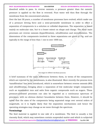 PROF. BALASUBRAMANIAN SATHYAMURTHY 2016 EDITION BTH-204: ENVIRONMENTAL BIOTECHNOLOGY
Contact for your free pdf & job opportunities theimprintbiochemistry@gmail.com or 9980494461 Page 96 of 263
dissolved solids to pass. In reverse osmosis, a pressure greater than the osmotic
pressure is applied so the flow is reversed. Pure water will then flow through the
membrane from the concentrated solution.
Over the last 30 years, a number of membrane processes have evolved, which make use
of a pressure driving force and a semi-permeable membrane in order to effect a
separation of components in a solution or colloidal dispersion. The separation is based
mainly on molecular size, but to a lesser extent on shape and charge. The three main
processes are reverse osmosis (hyperfiltration), ultrafiltration and microfiltration. The
dimensions of the components involved in these separations are given in Fig. and are
typically in the range of less than 1 nm to over 1000 nm.
A brief summary of the main differences between them, in terms of the components
which are rejected by the membranes, is also illustrated. More recently the process term
‘nanofiltration’ has been introduced, which is somewhere between reverse osmosis (RO)
and ultrafiltration, bringing about a separation of low molecular weight components
such as monovalent ions and salts from organic compounds such as sugars. These
pressure-activated processes can also be regarded as a continuous spectrum of
processes, with no obvious distinct boundaries between them. However, it should be
noted that the sizes of the components being separated range over several orders of
magnitude, so it is highly likely that the separation mechanisms and hence the
operating strategies may change as we move through the spectrum.
Terminology
The feed material is applied to one side of a membrane. The feed is usually a low
viscosity fluid, which may sometimes contain suspended matter and which is subjected
 