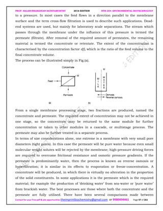 PROF. BALASUBRAMANIAN SATHYAMURTHY 2016 EDITION BTH-204: ENVIRONMENTAL BIOTECHNOLOGY
Contact for your free pdf & job opportunities theimprintbiochemistry@gmail.com or 9980494461 Page 97 of 263
to a pressure. In most cases the feed flows in a direction parallel to the membrane
surface and the term cross-flow filtration is used to describe such applications. Dead-
end systems are used, but mainly for laboratory scale separations. The stream which
passes through the membrane under the influence of this pressure is termed the
permeate (filtrate). After removal of the required amount of permeates, the remaining
material is termed the concentrate or retentate. The extent of the concentration is
characterised by the concentration factor df), which is the ratio of the feed volume to the
final concentrate volume.
The process can be illustrated simply in Fig.(a).
From a single membrane processing stage, two fractions are produced, named the
concentrate and permeate. The required extent of concentration may not be achieved in
one stage, so the concentrate may be returned to the same module for further
concentration or taken to other modules in a cascade, or multistage process. The
permeate may also be further treated in a separate process.
In terms of size considerations alone, one extreme is a membrane with very small pore
diameters (tight pores). In this case the permeate will be pure water because even small
molecular weight solutes will be rejected by the membrane; high-pressure driving forces
are required to overcome frictional resistance and osmotic pressure gradients. If the
permeate is predominantly water, then the process is known as reverse osmosis or
hyperfiltration; it is similar in its effects to evaporation or freeze-concentration. A
concentrate will be produced, in which there is virtually no alteration in the proportion
of the solid constituents. In some applications it is the permeate which is the required
material; for example the production of ‘drinking water’ from sea-water or ‘pure water’
from brackish water. The best processes are those where both the concentrate and the
permeate are fully utilised. There have been several comparisons made between
 