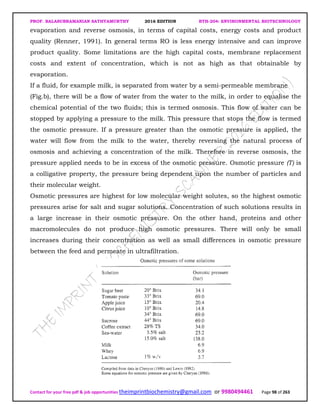 PROF. BALASUBRAMANIAN SATHYAMURTHY 2016 EDITION BTH-204: ENVIRONMENTAL BIOTECHNOLOGY
Contact for your free pdf & job opportunities theimprintbiochemistry@gmail.com or 9980494461 Page 98 of 263
evaporation and reverse osmosis, in terms of capital costs, energy costs and product
quality (Renner, 1991). In general terms RO is less energy intensive and can improve
product quality. Some limitations are the high capital costs, membrane replacement
costs and extent of concentration, which is not as high as that obtainable by
evaporation.
If a fluid, for example milk, is separated from water by a semi-permeable membrane
(Fig.b), there will be a flow of water from the water to the milk, in order to equalise the
chemical potential of the two fluids; this is termed osmosis. This flow of water can be
stopped by applying a pressure to the milk. This pressure that stops the flow is termed
the osmotic pressure. If a pressure greater than the osmotic pressure is applied, the
water will flow from the milk to the water, thereby reversing the natural process of
osmosis and achieving a concentration of the milk. Therefore in reverse osmosis, the
pressure applied needs to be in excess of the osmotic pressure. Osmotic pressure (T) is
a colligative property, the pressure being dependent upon the number of particles and
their molecular weight.
Osmotic pressures are highest for low molecular weight solutes, so the highest osmotic
pressures arise for salt and sugar solutions. Concentration of such solutions results in
a large increase in their osmotic pressure. On the other hand, proteins and other
macromolecules do not produce high osmotic pressures. There will only be small
increases during their concentration as well as small differences in osmotic pressure
between the feed and permeate in ultrafiltration.
 