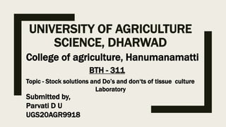 UNIVERSITY OF AGRICULTURE
SCIENCE, DHARWAD
College of agriculture, Hanumanamatti
BTH - 311
Topic - Stock solutions and Do’s and don‘ts of tissue culture
Laboratory
Submitted by,
Parvati D U
UGS20AGR9918
 