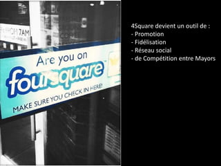 4Square devient un outil de :
- Promotion
- Fidélisation
- Réseau social
- de Compétition entre Mayors
 