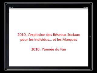 2010, L’explosion des Réseaux Sociaux
pour les individus… et les Marques
2010 : l’année du Fan
 