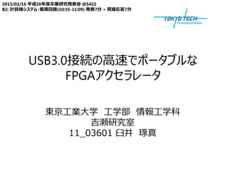 USB3.0接続の高速でポータブルな
FPGAアクセラレータ
2015/02/16 平成26年度卒業研究発表会 @S422
B2: 計算機システム・集積回路(10:55-11:09) 発表7分 + 質疑応答7分
東京工業大学 工学部 情報工学科
吉瀬研究室
11_03601 臼井 琢真
 