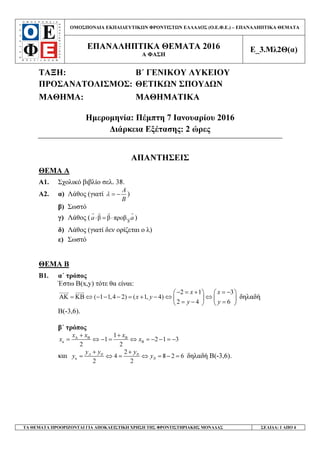 ΟΜΟΣΠΟΝ∆ΙΑ ΕΚΠΑΙ∆ΕΥΤΙΚ Ν ΦΡΟΝΤΙΣΤ Ν ΕΛΛΑ∆ΟΣ (Ο.Ε.Φ.Ε.) – ΕΠΑΝΑΛΗΠΤΙΚΑ ΘΕΜΑΤΑ
ΕΠΑΝΑΛΗΠΤΙΚΑ ΘΕΜΑΤΑ 2016
Α ΦΑΣΗ
Ε_3.Μλ2Θ(α)
ΤΑ ΘΕΜΑΤΑ ΠΡΟΟΡΙΖΟΝΤΑΙ ΓΙΑ ΑΠΟΚΛΕΙΣΤΙΚΗ ΧΡΗΣΗ ΤΗΣ ΦΡΟΝΤΙΣΤΗΡΙΑΚΗΣ ΜΟΝΑ∆ΑΣ ΣΕΛΙ∆Α: 1 ΑΠΟ 4
ΤΑΞΗ: Β΄ ΓΕΝΙΚΟΥ ΛΥΚΕΙΟΥ
ΠΡΟΣΑΝΑΤΟΛΙΣΜΟΣ: ΘΕΤΙΚ Ν ΣΠΟΥ∆ Ν
ΜΑΘΗΜΑ: ΜΑΘΗΜΑΤΙΚΑ
Ηµεροµηνία: Πέµπτη 7 Ιανουαρίου 2016
∆ιάρκεια Εξέτασης: 2 ώρες
ΑΠΑΝΤΗΣΕΙΣ
ΘΕΜΑ Α
Α1. Σχολικό βιβλίο σελ. 38.
Α2. α) Λάθος (γιατί
A
B
λ = − )
β) Σωστό
γ) Λάθος ( β
β β προβ.a a⋅ = ⋅ )
δ) Λάθος (γιατί δεν ορίζεται ο λ)
ε) Σωστό
ΘΕΜΑ Β
Β1. α΄ τρόπος
Έστω Β(x,y) τότε θα είναι:
2 1 3
( 1 1,4 2) ( 1, 4)
2 4 6
x x
x y
y y
− = + = −   
ΑΚ = ΚΒ ⇔ − − − = + − ⇔ ⇔   
= − =   
δηλαδή
Β(-3,6).
β΄ τρόπος
κ
1
1 2 1 3
2 2
x x x
x xΑ Β Β
Β
+ +
= ⇔ − = ⇔ = − − = −
και κ
2
4 8 2 6
2 2
A B B
B
y y y
y y
+ +
= ⇔ = ⇔ = − = δηλαδή Β(-3,6).
 
