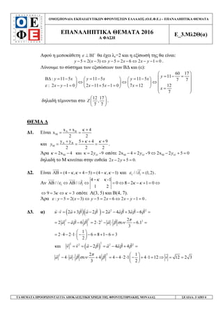 ΟΜΟΣΠΟΝ∆ΙΑ ΕΚΠΑΙ∆ΕΥΤΙΚ Ν ΦΡΟΝΤΙΣΤ Ν ΕΛΛΑ∆ΟΣ (Ο.Ε.Φ.Ε.) – ΕΠΑΝΑΛΗΠΤΙΚΑ ΘΕΜΑΤΑ
ΕΠΑΝΑΛΗΠΤΙΚΑ ΘΕΜΑΤΑ 2016
Α ΦΑΣΗ
Ε_3.Μλ2Θ(α)
ΤΑ ΘΕΜΑΤΑ ΠΡΟΟΡΙΖΟΝΤΑΙ ΓΙΑ ΑΠΟΚΛΕΙΣΤΙΚΗ ΧΡΗΣΗ ΤΗΣ ΦΡΟΝΤΙΣΤΗΡΙΑΚΗΣ ΜΟΝΑ∆ΑΣ ΣΕΛΙ∆Α: 3 ΑΠΟ 4
Αφού η µεσοκάθετη ε ⊥ ΒΓ θα έχει λε=2 και η εξίσωσή της θα είναι:
5 2( 3) 5 2 6 2 1 0y x y x x y− = − ⇔ − = − ⇔ − − = .
Λύνουµε το σύστηµα των εξισώσεων των Β∆ και (ε):
60 17
11
: 11 5 11 5 11 5 7 7
: 2 1 0 2 11 5 1 0 7 12 12
7
y
y x y x y x
x y x x x
x
ε
 
= − = Β∆ = − = − = −    
⇔ ⇔ ⇔      
− − = − + − = =       = 
 
δηλαδή τέµνονται στο
12 17
,
7 7
Z
 
 
 
.
ΘΕΜΑ ∆
∆1. Είναι A B
M
x x 4
x
2 2
κ+ +
= =
και A B
M
y y 5 4 9
2 2 2
y
κ κ+ + + +
= = = .
Άρα M2x 4 και κ 2 -9Myκ = − = οπότε M M2x 4 2 -9 2x 2 5 0M My y− = ⇔ − + =
δηλαδή το Μ κινείται στην ευθεία 2 2 5 0.x y− + =
∆2. Είναι AB (4 , 4 5) (4 , 1)κ κ κ κ= − + − = − − και 1 1/ / (1,2)ε δ = .
Αν 1 1
4 κ -1
/ / / / 0 8 2 1 0
1 2
κ
ε δ κ κ
−
ΑΒ ⇔ ΑΒ ⇔ = ⇔ − − + = ⇔
9 3 3κ κ⇔ = ⇔ = οπότε Α(3, 5) και Β(4, 7).
Άρα : 5 2( 3) 5 2 6 2 1 0y x y x x yε − = − ⇔ − = − ⇔ − − = .
∆3. α) ( )( ) 2 2
2 3 2 2 4 3 6u v a a a a aβ β β β β⋅ = + − = − + − =
22 2 22
2 6 2 2 6.1
3
a a a
π
β β β συν= − − = ⋅ − ⋅ − =
1
2 4 2 1 6 8 1 6 3
2
 
= ⋅ − ⋅ ⋅ − − = + − = 
 
( )
22 2 2 2
και 2 4 4v v a a aβ β β= = − = − + =
22 2 1
4 4 4 4 2 1 4 1 12 12 2 3
3 2
a a v
π
β συν β
 
− ⋅ ⋅ + = − ⋅ ⋅ − + ⋅ = ⇒ = = 
 
 