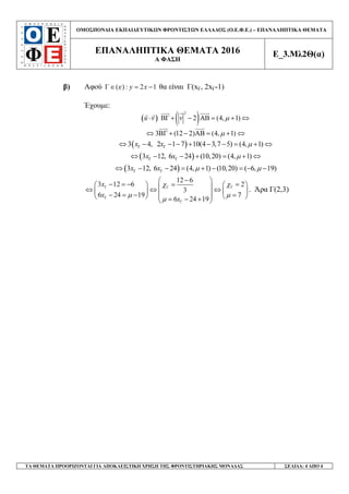 ΟΜΟΣΠΟΝ∆ΙΑ ΕΚΠΑΙ∆ΕΥΤΙΚ Ν ΦΡΟΝΤΙΣΤ Ν ΕΛΛΑ∆ΟΣ (Ο.Ε.Φ.Ε.) – ΕΠΑΝΑΛΗΠΤΙΚΑ ΘΕΜΑΤΑ
ΕΠΑΝΑΛΗΠΤΙΚΑ ΘΕΜΑΤΑ 2016
Α ΦΑΣΗ
Ε_3.Μλ2Θ(α)
ΤΑ ΘΕΜΑΤΑ ΠΡΟΟΡΙΖΟΝΤΑΙ ΓΙΑ ΑΠΟΚΛΕΙΣΤΙΚΗ ΧΡΗΣΗ ΤΗΣ ΦΡΟΝΤΙΣΤΗΡΙΑΚΗΣ ΜΟΝΑ∆ΑΣ ΣΕΛΙ∆Α: 4 ΑΠΟ 4
β) Αφού ( ) : 2 1y xεΓ∈ = − θα είναι Γ(xΓ, 2xΓ-1)
Έχουµε:
( ) ( )2
ΒΓ 2 (4, 1)u v v µ⋅ + − ΑΒ = + ⇔
3 (12 2) (4, 1)µ⇔ ΒΓ + − ΑΒ = + ⇔
( )3 4, 2 1 7 10(4 3,7 5) (4, 1)x x µΓ Γ⇔ − − − + − − = + ⇔
( )3 12, 6 24 (10,20) (4, 1)x x µΓ Γ⇔ − − + = + ⇔
( )3 12, 6 24 (4, 1) (10,20) ( 6, 19)x x µ µΓ Γ⇔ − − = + − = − −
12 6
3 12 6 2
3
6 24 19 7
6 24 19
x
x
x
χχ
µ µ
µ
Γ ΓΓ
Γ
Γ
− 
− = − ==    ⇔ ⇔ ⇔    − = − =     = − + 
. Άρα Γ(2,3)
 