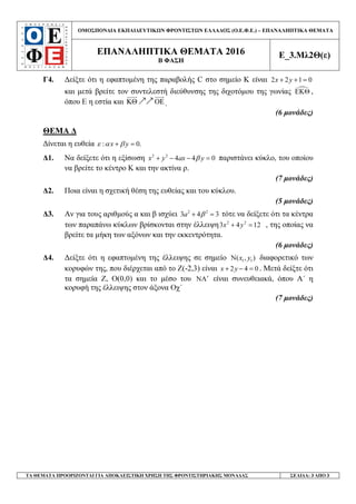 ΟΜΟΣΠΟΝ∆ΙΑ ΕΚΠΑΙ∆ΕΥΤΙΚ Ν ΦΡΟΝΤΙΣΤ Ν ΕΛΛΑ∆ΟΣ (Ο.Ε.Φ.Ε.) – ΕΠΑΝΑΛΗΠΤΙΚΑ ΘΕΜΑΤΑ
ΕΠΑΝΑΛΗΠΤΙΚΑ ΘΕΜΑΤΑ 2016
Β ΦΑΣΗ
Ε_3.Μλ2Θ(ε)
ΤΑ ΘΕΜΑΤΑ ΠΡΟΟΡΙΖΟΝΤΑΙ ΓΙΑ ΑΠΟΚΛΕΙΣΤΙΚΗ ΧΡΗΣΗ ΤΗΣ ΦΡΟΝΤΙΣΤΗΡΙΑΚΗΣ ΜΟΝΑ∆ΑΣ ΣΕΛΙ∆Α: 3 ΑΠΟ 3
Γ4. ∆είξτε ότι η εφαπτοµένη της παραβολής C στο σηµείο Κ είναι 2 2 1 0x y+ + =
και µετά βρείτε τον συντελεστή διεύθυνσης της διχοτόµου της γωνίας ΕΚΘ ,
όπου Ε η εστία και ΚΘ ΟΕրր .
(6 µονάδες)
ΘΕΜΑ ∆
∆ίνεται η ευθεία : 0.x yε α β+ =
∆1. Να δείξετε ότι η εξίσωση 2 2
4 4 0x y ax yβ+ − − = παριστάνει κύκλο, του οποίου
να βρείτε το κέντρο Κ και την ακτίνα ρ.
(7 µονάδες)
∆2. Ποια είναι η σχετική θέση της ευθείας και του κύκλου.
(5 µονάδες)
∆3. Αν για τους αριθµούς α και β ισχύει 2 2
3 4 3a β+ = τότε να δείξετε ότι τα κέντρα
των παραπάνω κύκλων βρίσκονται στην έλλειψη 2 2
3 4 12x y+ = , της οποίας να
βρείτε τα µήκη των αξόνων και την εκκεντρότητα.
(6 µονάδες)
∆4. ∆είξτε ότι η εφαπτοµένη της έλλειψης σε σηµείο 1 1N( , )x y διαφορετικό των
κορυφών της, που διέρχεται από το Ζ(-2,3) είναι 2 4 0x y+ − = . Μετά δείξτε ότι
τα σηµεία Ζ, Ο(0,0) και το µέσο του NA′ είναι συνευθειακά, όπου Α΄ η
κορυφή της έλλειψης στον άξονα Οχ΄
(7 µονάδες)
 