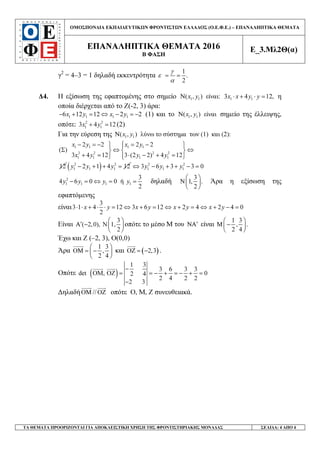 ΟΜΟΣΠΟΝ∆ΙΑ ΕΚΠΑΙ∆ΕΥΤΙΚ Ν ΦΡΟΝΤΙΣΤ Ν ΕΛΛΑ∆ΟΣ (Ο.Ε.Φ.Ε.) – ΕΠΑΝΑΛΗΠΤΙΚΑ ΘΕΜΑΤΑ
ΕΠΑΝΑΛΗΠΤΙΚΑ ΘΕΜΑΤΑ 2016
Β ΦΑΣΗ
Ε_3.Μλ2Θ(α)
ΤΑ ΘΕΜΑΤΑ ΠΡΟΟΡΙΖΟΝΤΑΙ ΓΙΑ ΑΠΟΚΛΕΙΣΤΙΚΗ ΧΡΗΣΗ ΤΗΣ ΦΡΟΝΤΙΣΤΗΡΙΑΚΗΣ ΜΟΝΑ∆ΑΣ ΣΕΛΙ∆Α: 4 ΑΠΟ 4
γ2
= 4–3 = 1 δηλαδή εκκεντρότητα
1
.
2
γ
ε
α
= =
∆4. Η εξίσωση της εφαπτοµένης στο σηµείο 1 1( , ) είναι:x yΝ 1 13 4 12,x x y y⋅ + ⋅ = η
οποία διέρχεται από το Ζ(-2, 3) άρα:
1 1 1 16 12 12 2 2x y x y− + = ⇔ − = − (1) και το 1 1( , ) είναιx yΝ σηµείο της έλλειψης,
οπότε: 2 2
1 13 4 12x y+ = (2)
Για την εύρεση της 1 1( , ) λύνω το σύστηµα των (1) και (2):x yΝ
1 1 1 1
2 2 2 2
1 1 1 1
2 2 2 2
( )
3 4 12 3 (2 2) 4 12
x y x y
x y y y
− = − = − 
Σ ⇔ ⇔  
+ = ⋅ − + = 
12 ( )2 2
1 1 12 1 4 12y y y− + + = 2 2
1 1 13 6 3 3 0y y y⇔ − + + − =
2
1 1 1 1
3
4 6 0 0 ή
2
y y y y− = ⇔ = = δηλαδή
3
1, .
2
 
Ν 
 
Άρα η εξίσωση της
εφαπτόµενης
είναι
3
3 1 4 12 3 6 12 2 4 2 4 0
2
x y x y x y x y⋅ ⋅ + ⋅ ⋅ = ⇔ + = ⇔ + = ⇔ + − =
Είναι
3
( 2,0), Ν 1,
2
 
′Α −  
 
οπότε το µέσο Μ του ′ΝΑ είναι
1 3
, .
2 4
 
Μ − 
 
Έχω και Z (–2, 3), O(0,0)
Άρα
1 3
,
2 4
 
ΟΜ = − 
 
και ( )2,3ΟΖ = − .
Οπότε ( )
1 3
3 6 3 3
det ΟΜ, ΟΖ 02 4
2 4 2 2
2 3
−
= = − + = − + =
−
∆ηλαδήΟΜ //ΟΖ οπότε Ο, Μ, Ζ συνευθειακά.
 