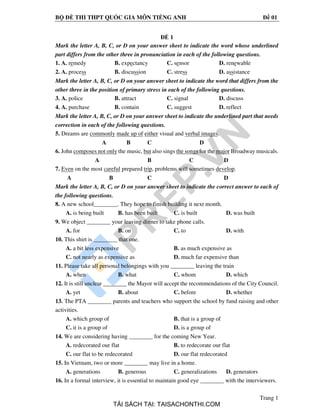 BỘ ĐỀ THI THPT QUỐC GIA MÔN TIẾNG ANH Đề 01
Trang 1
ĐỀ 1
Mark the letter A, B, C, or D on your answer sheet to indicate the word whose underlined
part differs from the other three in pronunciation in each of the following questions.
1. A. remedy B. expectancy C. sensor D. renewable
2. A. process B. discussion C. stress D. assistance
Mark the letter A, B, C, or D on your answer sheet to indicate the word that differs from the
other three in the position of primary stress in each of the following questions.
3. A. police B. attract C. signal D. discuss
4. A. purchase B. contain C. suggest D. reflect
Mark the letter A, B, C, or D on your answer sheet to indicate the underlined part that needs
correction in each of the following questions.
5. Dreams are commonly made up of either visual and verbal images.
A B C D
6. John composes not only the music, but also sings the songs for the major Broadway musicals.
A B C D
7. Even on the most careful prepared trip, problems will sometimes develop.
A B C D
Mark the letter A, B, C, or D on your answer sheet to indicate the correct answer to each of
the following questions.
8. A new school________. They hope to finish building it next month.
A. is being built B. has been built C. is built D. was built
9. We object ________ your leaving dinner to take phone calls.
A. for B. on C. to D. with
10. This shirt is ________ that one.
A. a bit less expensive B. as much expensive as
C. not nearly as expensive as D. much far expensive than
11. Please take all personal belongings with you ________ leaving the train
A. when B. what C. whom D. which
12. It is still unclear ________ the Mayor will accept the recommendations of the City Council.
A. yet B. about C. before D. whether
13. The PTA ________ parents and teachers who support the school by fund raising and other
activities.
A. which group of B. that is a group of
C. it is a group of D. is a group of
14. We are considering having ________ for the coming New Year.
A. redecorated our flat B. to redecorate our flat
C. our flat to be redecorated D. our flat redecorated
15. In Vietnam, two or more ________ may live in a home.
A. generations B. generous C. generalizations D. generators
16. In a formal interview, it is essential to maintain good eye ________ with the interviewers.
TẢI SÁCH TẠI: TAISACHONTHI.COM
 
