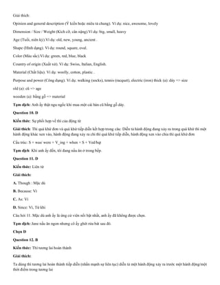 Giải thích:
Opinion and general description (Ý kiến hoặc miêu tả chung). Ví dụ: nice, awesome, lovely
Dimension / Size / Weight (Kích cỡ, cân nặng).Ví dụ: big, small, heavy
Age (Tuổi, niên kỷ).Ví dụ: old, new, young, ancient .
Shape (Hình dạng). Ví dụ: round, square, oval.
Color (Màu sắc).Ví dụ: green, red, blue, black
Country of origin (Xuất xứ). Ví dụ: Swiss, Italian, English.
Material (Chất liệu). Ví dụ: woolly, cotton, plastic .
Purpose and power (Công dụng). Ví dụ: walking (socks), tennis (racquet), electric (iron) thick (a): dày => size
old (a): cũ => age
wooden (a): bằng gỗ => material
Tạm dịch: Anh ấy thật ngu ngốc khi mua một cái bàn cũ bằng gỗ dày.
Question 10. D
Kiến thức: Sự phối hợp về thì của động từ
Giải thích: Thì quá khứ đơn và quá khứ tiếp diễn kết hợp trong câu: Diễn tả hành động đang xảy ra trong quá khứ thì một
hành động khác xen vào, hành động đang xảy ra chi thì quá khứ tiếp diễn, hành động xen vào chia thì quá khứ đơn
Cấu trúc: S + was/ were + V_ing + when + S + Ved/bqt
Tạm dịch: Khi anh ấy đến, tôi đang nấu ăn ở trong bếp.
Question 11. D
Kiến thức: Liên từ
Giải thích:
A. Though : Mặc dù
B. Because: Vì
C. As: Vì
D. Since: Vì, Từ khi
Câu hỏi 11. Mặc dù anh ấy là ứng cử viên nổi bật nhất, anh ấy đã không được chọn.
Tạm dịch: Jane nấu ăn ngon nhưng cô ấy ghét rửa bát sau đó.
Chọn D
Question 12. B
Kiến thức: Thì tương lai hoàn thành
Giải thích:
Ta dùng thì tương lai hoàn thành tiếp diễn (nhấn mạnh sự liên tục) diễn tả một hành động xảy ra trước một hành động/một
thời điểm trong tương lai
 
