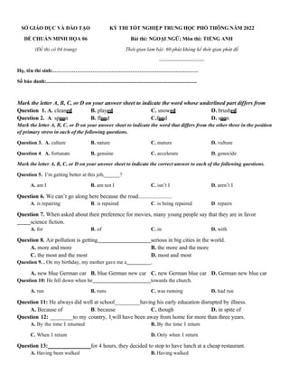 SỞ GIÁO DỤC VÀ ĐÀO TẠO
ĐỀ CHUẨN MINH HỌA 06
(Đề thi có 04 trang)
KỲ THI TỐT NGHIỆP TRUNG HỌC PHỔ THÔNG NĂM 2022
Bài thi: NGOẠI NGỮ; Môn thi: TIẾNG ANH
Thời gian làm bài: 60 phút không kể thời gian phát đề
--------------------------
Họ, tên thí sinh:…………………………………………………………………………
Số báo danh:....................................................................................................................
Mark the letter A, B, C, or D on your answer sheet to indicate the word whose underlined part differs from
Question 1. A. cleaned B. played C. snowed D. brushed
Question 2. A. spoon B. flood C.food D. soon
Mark the letter A, B, C, or D on your answer sheet to indicate the word that differs from the other three in the position
of primary stress in each of the following questions.
Question 3. A. culture B. nature C. mature D. vulture
Question 4. A. fortunate B. genuine C. accelerate D. genocide
Mark the letter A, B, C, or D on your answer sheet to indicate the correct answer to each of the following questions.
Question 5. I’m getting better at this job,______?
A. am I B. am not I C. isn’t I D. aren’t I
Question 6. We can’t go along here because the road........................
A. is repairing B. is repaired C. is being repaired D. repairs
Question 7. When asked about their preference for movies, many young people say that they are in favor
science fiction.
A. for B. of C. in D. with
Question 8. Air pollution is getting serious in big cities in the world.
A. more and more B. the more and the more
C. the most and the most D. most and most
Question 9. . On my birthday, my mother gave me a .
A. new blue German car B. blue German new car C. new German blue car D. German new blue car
Question 10: He fell down when he towards the church.
A. run B. runs C. was running D. had run
Question 11: He always did well at school_________having his early education disrupted by illness.
A. Because of B. because C. though D. in spite of
Question 12: ________to my country, I will have been away from home for more than three years.
A. By the time I returned B. By the time I return
C. When I return D. Only when I return
Question 13: for 4 hours, they decided to stop to have lunch at a cheap restaurant.
A. Having been walked B. Having walked
 