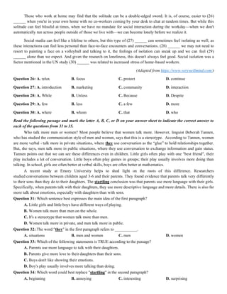 Those who work at home may find that the solitude can be a double-edged sword. It is, of course, easier to (26)
______ when you're in your own home with no co-workers coming by your desk to chat at random times. But while this
solitude can feel blissful at times, when we have no mandate for social interaction during the workday—when we don't
automatically run across people outside of those we live with—we can become lonely before we realize it.
Social media can feel like a lifeline to others, but this type of (27) ______ can sometimes feel isolating as well, as
these interactions can feel less personal than face-to-face encounters and conversations. (28) ______ we may not need to
resort to painting a face on a volleyball and talking to it, the feelings of isolation can sneak up and we can feel (29)
______ alone than we expect. And given the research on loneliness, this doesn't always feel good. Social isolation was a
factor mentioned in the UN study (30) ______ was related to increased stress of home-based workers.
(Adapted from https://www.verywellmind.com/)
Question 26: A. relax B. focus C. protect D. continue
Question 27: A. introduction B. marketing C. community D. interaction
Question 28: A. While B. Unless C. Because D. Despite
Question 29: A. few B. less C. a few D. more
Question 30: A. where B. whom C. that D. who
Read the following passage and mark the letter A, B, C, or D on your answer sheet to indicate the correct answer to
each of the questions from 31 to 35.
Who talk more men or women? Most people believe that women talk more. However, linguist Deborah Tannen,
who has studied the communication style of men and women, says that this is a stereotype. According to Tannen, women
are more verbal - talk more in private situations, where they use conversation as the “glue” to hold relationships together.
But, she says, men talk more in public situations, where they use conversation to exchange information and gain status.
Tannen points out that we can see these differences even in children. Little girls often play with one "best friend", their
play includes a lot of conversation. Little boys often play games in groups; their play usually involves more doing than
talking. In school, girls are often better at verbal skills, boys are often better at mathematics.
A recent study at Emory University helps to shed light on the roots of this difference. Researchers
studied conversations between children aged 3-6 and their parents. They found evidence that parents talk very differently
to their sons than they do to their daughters. The startling conclusion was that parents use more language with their girls.
Specifically, when parents talk with their daughters, they use more descriptive language and more details. There is also far
more talk about emotions, especially with daughters than with sons.
Question 31: Which sentence best expresses the main idea of the first paragraph?
A. Little girls and little boys have different ways of playing.
B. Women talk more than men on the whole.
C. It's a stereotype that women talk more than men.
D. Women talk more in private, and men talk more in public.
Question 32: The word "they" in the first paragraph refers to ___________.
A. situations B. men and women C. men D. women
Question 33: Which of the following statements is TRUE according to the passage?
A. Parents use more language to talk with their daughters.
B. Parents give more love to their daughters than their sons.
C. Boys don't like showing their emotions.
D. Boy's play usually involves more talking than doing.
Question 34: Which word could best replace "startling" in the second paragraph?
A. beginning B. annoying C. interesting D. surprising
 