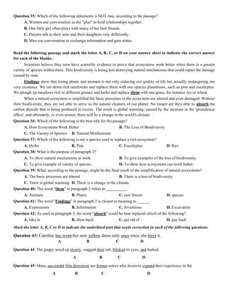 Question 35: Which of the following statements is NOT true, according to the passage?
A. Women use conversation as the "glue" to hold relationships together.
B. One little girl often plays with many of her best friends.
C. Parents talk to their sons and their daughters very differently.
D. Men use conversation to exchange information and gain status.
Read the following passage and mark the letter A, B, C, or D on your answer sheet to indicate the correct answer
for each of the blanks.
Scientists believe they now have scientific evidence to prove that ecosystems work better when there is a greater
variety of species within them. This biodiversity is being lost destroying natural mechanisms that could repair the damage
caused by man.
Findings show that losing plants and animals is not only reducing our quality of life but actually endangering our
very existence. We cut down rich rainforests and replace them with one species plantations, such as pine and eucalyptus.
We plough up meadows rich in different grasses and herbs and replace them with one grass, for instance rye or wheat.
When a natural ecosystem is simplified the basic processes in the ecosystem are altered and even damaged. Without
their biodiversity, they are not able to serve as the natural cleaners of our planet. No longer are they able to absorb the
carbon dioxide that is being produced in excess. The result is global warming, caused by the increase in the 'greenhouse
effect', and ultimately, or even sooner, there will be a change in the world's climate.
Question 36: Which of the following is the best title for the passage?
A. How Ecosystems Work Better B. The Loss of Biodiversity
C. The Variety of Species D. Natural Mechanisms
Question 37: Which of the following is not a species used to replace a rich ecosystem?
A. Herbs B. Pine C. Eucalyptus D. Rye
Question 38: What is the purpose of paragraph 2?
A. To show natural mechanisms at work. B. To give examples of the loss of biodiversity
C. To give example of variety of species. D. To show how ecosystems can work better.
Question 39: What, according to the passage, might be the final result of the simplification of natural ecosystems?
A. The basic processes are altered B. There is a loss of biodiversity
C. There is global warming D. There is a change in the climate.
Question 40: The word "them" in paragraph 2 refers to __________.
A. Animals B. Plants C. rain forests D. species
Question 41: The word "Findings" in paragraph 2 is closest in meaning to ______.
A. Expressions B. Information C. Inventions D. Excavation
Question 42: As used in paragraph 3, the word “absorb” could be beat replaced which of the following?
A. take in B. draw back C. get rid of D. pay back
Mark the letter A, B, C or D to indicate the underlined part that needs correction in each of the following questions.
Question 43: Caroline has worn her new yellow dress only once since she buys it.
A B C D
Question 44. The puppy stood up slowly, wagged their tail, blinked its eyes, and barked.
A B C D
Question 45: Many successful film directions are former actors who desire to expand their experience in the
A B C D
 