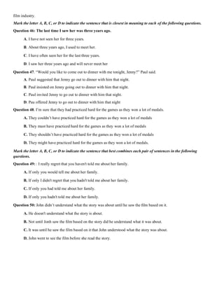 film industry.
Mark the letter A, B, C, or D to indicate the sentence that is closest in meaning to each of the following questions.
Question 46: The last time I saw her was three years ago.
A. I have not seen her for three years.
B. About three years ago, I used to meet her.
C. I have often seen her for the last three years.
D. I saw her three years ago and will never meet her
Question 47. “Would you like to come out to dinner with me tonight, Jenny?” Paul said.
A. Paul suggested that Jenny go out to dinner with him that night.
B. Paul insisted on Jenny going out to dinner with him that night.
C. Paul invited Jenny to go out to dinner with him that night.
D. Pau offered Jenny to go out to dinner with him that night
Question 48. I’m sure that they had practiced hard for the games as they won a lot of medals.
A. They couldn’t have practiced hard for the games as they won a lot of medals
B. They must have practiced hard for the games as they won a lot of medals
C. They shouldn’t have practiced hard for the games as they won a lot of medals
D. They might have practiced hard for the games as they won a lot of medals.
Mark the letter A, B, C, or D to indicate the sentence that best combines each pair of sentences in the following
questions.
Question 49: : I really regret that you haven't told me about her family.
A. If only you would tell me about her family.
B. If only I didn't regret that you hadn't told me about her family.
C. If only you had told me about her family.
D. If only you hadn't told me about her family.
Question 50: John didn’t understand what the story was about until he saw the ﬁlm based on it.
A. He doesn't understand what the story is about.
B. Not until Jonh saw the ﬁlm based on the story did he understand what it was about.
C. It was until he saw the film based on it that John understood what the story was about.
D. John went to see the film before she read the story.
 