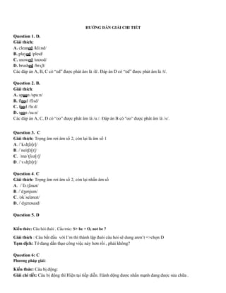 HƯỚNG DẪN GIẢI CHI TIẾT
Question 1. D.
Giải thích:
A. cleaned /kliːnd/
B. played /pleɪd/
C. snowed /snəʊd/
D. brushed /brʌʃt/
Các đáp án A, B, C có “ed” được phát âm là /d/. Đáp án D có “ed” được phát âm là /t/.
Question 2. B.
Giải thích:
A. spoon /spuːn/
B. flood /flʌd/
C. food /fuːd/
D. soon /suːn/
Các đáp án A, C, D có “oo” được phát âm là /uː/. Đáp án B có "oo” được phát âm là /ʌ/.
Question 3. C
Giải thích: Trọng âm rơi âm số 2, còn lại là âm số 1
A. /ˈkʌltʃə[r]/
B. /ˈneitʃə[r]/
C. /məˈtʃʊə[r]/
D. /ˈvʌltʃə[r]/
Question 4. C
Giải thích: Trọng âm rơi âm số 2, còn lại nhấn âm số
A. /ˈfɔːtʃənət/
B. /ˈdʒenjuɪn/
C. /əkˈseləreɪt/
D. /ˈdʒenəsaɪd/
Question 5. D
Kiến thức: Câu hỏi đuôi . Cấu trúc: S+ be + O, not be ?
Giải thích : Câu bắt đầu với I’m thì thành lập đuôi câu hỏi sẽ dung aren’t =>chọn D
Tạm dịch: Tớ đang dần thạo công việc này hơn rồi , phải không?
Question 6: C
Phương pháp giải:
Kiến thức: Câu bị động:
Giải chi tiết: Câu bị động thì Hiện tại tiếp diễn. Hành động được nhấn mạnh đang được sửa chữa .
 