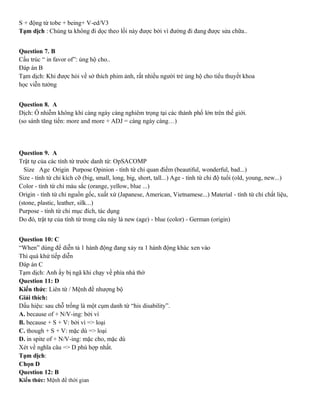 S + động từ tobe + being+ V-ed/V3
Tạm dịch : Chúng ta không đi dọc theo lối này được bởi vì đường đi đang được sửa chữa..
Question 7. B
Cấu trúc “ in favor of”: ủng hộ cho..
Đáp án B
Tạm dịch: Khi được hỏi về sở thích phim ảnh, rất nhiều người trẻ ủng hộ cho tiểu thuyết khoa
học viễn tưởng
Question 8. A
Dịch: Ô nhiễm không khí càng ngày càng nghiêm trọng tại các thành phố lớn trên thế giới.
(so sánh tăng tiến: more and more + ADJ = càng ngày càng…)
Question 9. A
Trật tự của các tính từ trước danh từ: OpSACOMP
Size Age Origin Purpose Opinion - tính từ chỉ quan điểm (beautiful, wonderful, bad...)
Size - tính từ chỉ kích cỡ (big, small, long, big, short, tall...) Age - tính từ chỉ độ tuổi (old, young, new...)
Color - tính từ chỉ màu sắc (orange, yellow, blue ...)
Origin - tính từ chỉ nguồn gốc, xuất xứ (Japanese, American, Vietnamese...) Material - tính từ chỉ chất liệu,
(stone, plastic, leather, silk...)
Purpose - tính từ chỉ mục đích, tác dụng
Do đó, trật tự của tính từ trong câu này là new (age) - blue (color) - German (origin)
Question 10: C
“When” dùng để diễn tả 1 hành động đang xảy ra 1 hành động khác xen vào
Thì quá khứ tiếp diễn
Đáp án C
Tạm dịch: Anh ấy bị ngã khi chạy về phía nhà thờ
Question 11: D
Kiến thức: Liên từ / Mệnh đề nhượng bộ
Giải thích:
Dấu hiệu: sau chỗ trống là một cụm danh từ “his disability”.
A. because of + N/V-ing: bởi vì
B. because + S + V: bởi vì => loại
C. though + S + V: mặc dù => loại
D. in spite of + N/V-ing: mặc cho, mặc dù
Xét về nghĩa câu => D phù hợp nhất.
Tạm dịch:
Chọn D
Question 12: B
Kiến thức: Mệnh đề thời gian
 