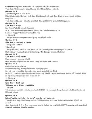 Giải thích: Công thức: By the time S + V (hiện tại đơn), S + will have P2
Tạm dịch: Khi tôi quay trở lại quê hương, tôi sẽ đã xa nhà hơn 3 năm rồi.
Question 13: B
Kiến thức về phân từ hoàn thành
Phân từ hoàn thành (Having + Vp2) dùng để nhấn mạnh một hành động đã xảy ra xong rồi mới tới hành
động khác.
Tạm dịch: Đi bộ được 4 tiếng, họ quyết định dừng lại để ăn trưa tại một nhà hàng giá rẻ.
Question 14: B
Kiến thức về từ loại
Sau “lots of” cần kết hợp với 1 danh từ
A, B, C đều là danh từ nên loại D vì là tính từ Loại C vì cần danh từ chỉ vật
Loại A vì “support” là danh từ không đếm được
=> Đáp án B
Tạm dịch: Gia đình và bạn bè của cô ấy ủng hộ cô ấy rất nhiều.
Question 15: A
Kiến thức về cụm động từ cơ bản
Turn up: đến, xuất hiện
Take off: cởi
Take up: bắt đầu (1 sở thích) Turn down: vặn nhỏ (âm lượng) Dựa vào ngữ nghĩa → chọn A
Dịch: Vấn đề với James là cậu ấy không bao giờ đến đúng giờ trong một buổi họp.
Question 16: B
Kiến thức về sự kết hợp từ
Make progress ~ improve: tiến bộ.
Dịch: Khóa học này quá khó đến nỗi tôi không tiến bộ lên được chút nào.
Question 17: A
musical instrument: nhạc cụ
equipment (n): trang thiết bị cần cho một hoạt động cụ thể
tool (n): công cụ như búa, rìu,… cầm bằng tay để tạo ra hoặc sửa đồ vật
facility (n): cơ sở vật chất (công trình xây dựng, trang thiết bị,…) phục vụ cho mục đích cụ thể Tạm dịch: Peter
có một phòng riêng cho các nhạc cụ của anh ấy.
=> Đáp án A
Question 18: A
Kiến thức về thành ngữ
Without a hitch: Không có khó khăn
Tạm dịch
Tiêu chí của con người đối với thị lực hoàn hảo là 20/20 đối với việc đọc các đường chuẩn trên biểu đồ mắt Snellen. mà
không gặp trở ngại.
Question 19: A
Idiom: “put the cart before the horse”: cầm đèn chạy trước ô tô
Tạm dịch: Bạn đang cầm đèn chạy trước ô tô khi bạn làm dự án B trước dự án A vì dự án B là tiếp nối sau
dự án A
Mark the letter A, B, C, or D on your answer sheet to indicate the word(s) CLOSEST in meaning to the underlined
word(s) in each of the following questions.
 