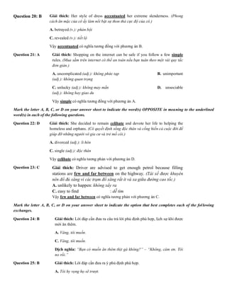 Question 20: B Giải thích: Her style of dress accentuated her extreme slenderness. (Phong
cách ăn mặc của cô ấy làm nổi bật sự thon thả cực độ của cô.)
A. betrayed (v.): phản bội B. emphasized
C. revealed (v.): tiết lộ D. disfigured (v
Vậy accentuated có nghĩa tương đồng với phương án B.
Question 21: A Giải thích: Shopping on the internet can be safe if you follow a few simple
rules. (Mua sắm trên internet có thể an toàn nếu bạn tuân theo một vài quy tắc
đơn giản.)
A. uncomplicated (adj.): không phức tạp B. unimportant
(adj.): không quan trọng
C. unlucky (adj.): không may mắn D. unsociable
(adj.): không hay giao du
Vậy simple có nghĩa tương đồng với phương án A.
Mark the letter A, B, C, or D on your answer sheet to indicate the word(s) OPPOSITE in meaning to the underlined
word(s) in each of the following questions.
Question 22: D Giải thích: She decided to remain celibate and devote her life to helping the
homeless and orphans. (Cô quyết định sống độc thân và cống hiến cả cuộc đời để
giúp đỡ những người vô gia cư và trẻ mồ côi.)
A. divorced (adj.): li hôn B. separated (ad
C. single (adj.): độc thân D. married (adj
Vậy celibate có nghĩa tương phản với phương án D.
Question 23: C Giải thích: Driver are advised to get enough petrol because filling
stations are few and far between on the highway. (Tài xế được khuyên
nên đổ đủ xăng vì các trạm đổ xăng rất ít và xa giữa đường cao tốc.)
A. unlikely to happen: không xẩy ra B. difficult to
C. easy to find : dễ tìm D
Vậy few and far between có nghĩa tương phản với phương án C.
Mark the letter A, B, C, or D on your answer sheet to indicate the option that best completes each of the following
exchanges.
Question 24: B Giải thích: Lời đáp cần đưa ra câu trả lời phủ định phù hợp, lịch sự khi được
mời ăn thêm.
A. Vâng, tôi muốn. B. Khôn
C. Vâng, tôi muốn. D. Khôn
Dịch nghĩa: “Bạn có muốn ăn thêm thịt gà không?” – “Không, cám ơn. Tôi
no rồi.”
Question 25: B Giải thích: Lời đáp cần đưa ra ý phủ định phù hợp.
A. Tôi hy vọng họ sẽ trượt. B. Tôi không
 