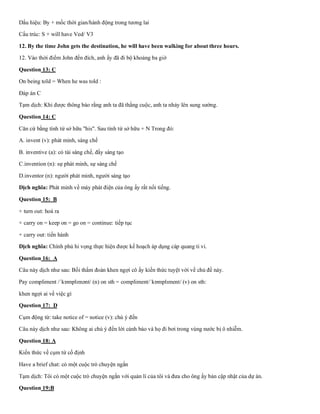 Dấu hiệu: By + mốc thời gian/hành động trong tương lai
Cấu trúc: S + will have Ved/ V3
12. By the time John gets the destination, he will have been walking for about three hours.
12. Vào thời điểm John đến đích, anh ấy đã đi bộ khoảng ba giờ
Question 13: C
On being told = When he was told :
Đáp án C
Tạm dịch: Khi được thông báo rằng anh ta đã thắng cuộc, anh ta nhảy lên sung sướng.
Question 14: C
Căn cứ bằng tính từ sở hữu "his". Sau tính từ sở hữu + N Trong đó:
A. invent (v): phát minh, sáng chế
B. inventive (a): có tài sáng chế, đầy sáng tạo
C.invention (n): sự phát minh, sự sáng chế
D.inventor (n): người phát minh, người sáng tạo
Dịch nghĩa: Phát minh về máy phát điện của ông ấy rất nổi tiếng.
Question 15: B
+ turn out: hoá ra
+ carry on = keep on = go on = continue: tiếp tục
+ carry out: tiến hành
Dịch nghĩa: Chính phủ hi vọng thực hiện được kế hoạch áp dụng cáp quang ti vi.
Question 16: A
Câu này dịch như sau: Bồi thẩm đoàn khen ngợi cô ấy kiến thức tuyệt vời về chủ đề này.
Pay compliment /ˈkɒmplɪmənt/ (n) on sth = compliment/ˈkɒmplɪment/ (v) on sth:
khen ngợi ai về việc gì
Question 17: D
Cụm động từ: take notice of = notice (v): chú ý đến
Câu này dịch như sau: Không ai chú ý đến lời cảnh báo và họ đi bơi trong vùng nước bị ô nhiễm.
Question 18: A
Kiến thức về cụm từ cố định
Have a brief chat: có một cuộc trò chuyện ngắn
Tạm dịch: Tôi có một cuộc trò chuyện ngắn với quản lí của tôi và đưa cho ông ấy bản cập nhật của dự án.
Question 19:B
 