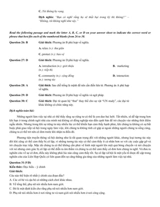 C. Tôi không hy vọng. D. Tôi không
Dịch nghĩa: “Bạn có nghĩ rằng họ sẽ thất bại trong kỳ thi không?” –
“Không, tôi không nghĩ như vậy.”
Read the following passage and mark the letter A, B, C, or D on your answer sheet to indicate the correct word or
phrase that best fits each of the numbered blanks from 26 to 30.
Question 26: B Giải thích: Phương án B phù hợp về nghĩa.
A. relax (v.): thư giãn B. focu
C. protect (v.): bảo vệ D. cont
Question 27: D Giải thích: Phương án D phù hợp về nghĩa.
A. introduction (n.): giới thiệu B. marketing
(n.): tiếp thị
C. community (n.): cộng đồng D. interaction
(n.): tương tác
Question 28: A Giải thích: Sau chỗ trống là mệnh đề nên cần điền liên từ. Phương án A phù hợp
về nghĩa.
Question 29: D Giải thích: Phương án D phù hợp về nghĩa và ngữ pháp.
Question 30: C Giải thích: Đại từ quan hệ “that” thay thế cho sự vật “UN study”, các đại từ
khác không có chức năng này.
Dịch nghĩa toàn bài:
Những người làm việc tại nhà có thể thấy rằng sự riêng tư có thể là con dao hai lưỡi. Tất nhiên, sẽ dễ tập trung hơn
khi bạn ở trong chính ngôi nhà của mình mà không có đồng nghiệp nào đến cạnh bàn để trò chuyện vào những thời điểm
ngẫu nhiên. Nhưng trong khi sự riêng tư này nhiều lúc có thể khiến bạn cảm thấy hạnh phúc, khi chúng ta không có sự bắt
buộc phải giao tiếp xã hội trong ngày làm việc, khi chúng ta không tình cờ gặp ai ngoài những người chúng ta sống cùng,
chúng ta có thể trở nên cô đơn trước khi nhận ra điều đó.
Phương tiện truyền thông xã hội dường như là rất quan trọng đối với những người khác, nhưng loại tương tác này
đôi khi cũng có thể cảm thấy bị cô lập, vì những tương tác này có thể cảm thấy ít cá nhân hơn so với các cuộc gặp gỡ và
trò chuyện trực tiếp. Mặc dù chúng ta có thể không cần phải vẽ hình mặt người lên một quả bóng chuyền và nói chuyện
với nó nhưng cảm giác bị cô lập có thể diễn ra âm thầm và chúng ta có thể cảm thấy cô đơn hơn chúng ta nghĩ. Và đưa ra
nghiên cứu về sự cô đơn, điều này không phải lúc nào cũng cảm thấy tốt. Sự cô lập xã hội là một yếu tố được đề cập trong
nghiên cứu của Liên Hợp Quốc có liên quan đến sự căng thẳng gia tăng của những người làm việc tại nhà.
Question 31 (VD)
Kiến thức: Đọc hiểu – ý chính
Giải thích:
Câu nào thể hiện rõ nhất ý chính của đoạn đầu?
A. Các cô bé và cậu bé có những cách chơi khác nhau.
B. Về tổng thể, phụ nữ nói nhiều hơn nam giới.
C. Đó là một định kiến cho rằng phụ nữ nói nhiều hơn nam giới.
D. Phụ nữ nói nhiều hơn ở nơi riêng tư và nam giới nói nhiều hơn ở nơi công cộng.
 