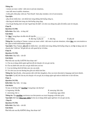Thông tin:
- women are more verbal - talk more in private situations,
- men talk more in public situations,
- Little girls often play with one "best friend", their play includes a lot of conversation.
Tạm dịch:
- phụ nữ nói nhiều hơn - nói nhiều hơn trong những tình huống riêng tư,
- đàn ông nói nhiều hơn trong các tình huống công cộng,
- Các bé gái thường chơi với một "người bạn tốt nhất", trò chơi của chúng bao gồm rất nhiều cuộc trò chuyện.
Chọn D.
Question 32 (NB)
Kiến thức: Đọc hiểu – từ thay thế
Giải thích:
Từ “they” trong đoạn văn đầu tiên đề cập đến ___________.
A. tình huống B. đàn ông và phụ nữ C. đàn ông D. phụ nữ
Thông tin: According to Tannen, women are more verbal - talk more in private situations, where they use conversation as
the "glue to hold relationships together.
Tạm dịch: Theo Tannen, phụ nữ nói nhiều hơn - nói nhiều hơn trong những tình huống riêng tư, nơi họ sử dụng cuộc trò
chuyện như “chất keo” để gắn kết các mối quan hệ lại với nhau.
Chọn D.
Question 33 (TH)
Kiến thức: Đọc hiểu – chi tiết
Giải thích:
Phát biểu nào sau đây là ĐÚNG theo đoạn văn?
A. Cha mẹ sử dụng nhiều ngôn ngữ hơn để nói chuyện với con gái của họ.
B. Cha mẹ dành tình cảm cho con gái nhiều hơn con trai.
C. Con trai không thích thể hiện cảm xúc của mình.
D. Trò chơi của con trai thường bao gồm nói nhiều hơn làm.
Thông tin: Specifically, when parents talk with their daughters, they use more descriptive language and more details.
Tạm dịch: Cụ thể, khi cha mẹ nói chuyện với con gái, họ sử dụng ngôn ngữ miêu tả nhiều hơn và chi tiết hơn.
Chọn A.
Question 34 (VD)
Kiến thức: Đọc hiểu – từ vựng
Giải thích:
Từ nào có thể thay thế "startling" trong đoạn văn thứ hai?
A. beginning: bắt đầu B. annoying: khó chịu
C. interesting: thú vị D. surprising: ngạc nhiên
Thông tin: The startling conclusion was that parents use more language with their girls.
Tạm dịch: Kết luận đáng ngạc nhiên là cha mẹ sử dụng nhiều ngôn ngữ hơn với con gái của họ.
Chọn D.
Question 35 (TH)
Kiến thức: Đọc hiểu – chi tiết
Giải thích:
Phát biểu nào sau đây KHÔNG đúng, theo đoạn văn?
 