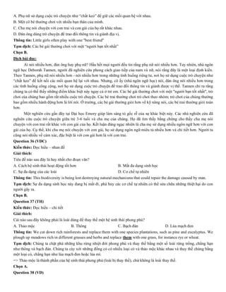 A. Phụ nữ sử dụng cuộc trò chuyện như “chất keo” để giữ các mối quan hệ với nhau.
B. Một cô bé thường chơi với nhiều bạn thân của mình.
C. Cha mẹ nói chuyện với con trai và con gái của họ rất khác nhau.
D. Đàn ông dùng trò chuyện để trao đổi thông tin và giành địa vị.
Thông tin: Little girls often play with one "best friend"
Tạm dịch: Các bé gái thường chơi với một “người bạn tốt nhất”
Chọn B.
Dịch bài đọc:
Ai nói nhiều hơn, đàn ông hay phụ nữ? Hầu hết mọi người đều tin rằng phụ nữ nói nhiều hơn. Tuy nhiên, nhà ngôn
ngữ học Deborah Tannen, người đã nghiên cứu phong cách giao tiếp của nam và nữ, nói rằng đây là một loại định kiến.
Theo Tannen, phụ nữ nói nhiều hơn - nói nhiều hơn trong những tình huống riêng tư, nơi họ sử dụng cuộc trò chuyện như
“chất keo” để kết nối các mối quan hệ lại với nhau. Nhưng, cô ấy (nhà ngôn ngữ học) nói, đàn ông nói nhiều hơn trong
các tình huống công cộng, nơi họ sử dụng cuộc trò chuyện để trao đổi thông tin và giành được vị thế. Tannen chỉ ra rằng
chúng ta có thể thấy những điểm khác biệt này ngay cả ở trẻ em. Các bé gái thường chơi với một "người bạn tốt nhất", trò
chơi của chúng bao gồm rất nhiều cuộc trò chuyện. Các bé trai thường chơi trò chơi theo nhóm; trò chơi của chúng thường
bao gồm nhiều hành động hơn là lời nói. Ở trường, các bé gái thường giỏi hơn về kỹ năng nói, các bé trai thường giỏi toán
hơn.
Một nghiên cứu gần đây tại Đại học Emory giúp làm sáng tỏ gốc rễ của sự khác biệt này. Các nhà nghiên cứu đã
nghiên cứu cuộc trò chuyện giữa trẻ 3-6 tuổi và cha mẹ của chúng. Họ đã tìm thấy bằng chứng cho thấy cha mẹ nói
chuyện với con trai rất khác với con gái của họ. Kết luận đáng ngạc nhiên là cha mẹ sử dụng nhiều ngôn ngữ hơn với con
gái của họ. Cụ thể, khi cha mẹ nói chuyện với con gái, họ sử dụng ngôn ngữ miêu tả nhiều hơn và chi tiết hơn. Người ta
cũng nói nhiều về cảm xúc, đặc biệt là với con gái hơn là với con trai.
Question 36 (VDC)
Kiến thức: Đọc hiểu – nhan đề
Giải thích:
Tiêu đề nào sau đây là hay nhất cho đoạn văn?
A. Cách hệ sinh thái hoạt động tốt hơn B. Mất đa dạng sinh học
C. Sự đa dạng của các loài D. Cơ chế tự nhiên
Thông tin: This biodiversity is being lost destroying natural mechanisms that could repair the damage caused by man.
Tạm dịch: Sự đa dạng sinh học này đang bị mất đi, phá hủy các cơ chế tự nhiên có thể sửa chữa những thiệt hại do con
người gây ra.
Chọn B.
Question 37 (TH)
Kiến thức: Đọc hiểu – chi tiết
Giải thích:
Cái nào sau đây không phải là loài dùng để thay thế một hệ sinh thái phong phú?
A. Thảo mộc B. Thông C. Bạch đàn D. Lúa mạch đen
Thông tin: We cut down rich rainforests and replace them with one species plantations, such as pine and eucalyptus. We
plough up meadows rich in different grasses and herbs and replace them with one grass, for instance rye or wheat.
Tạm dịch: Chúng ta chặt phá những khu rừng nhiệt đới phong phú và thay thế bằng một số loài rừng trồng, chẳng hạn
như thông và bạch đàn. Chúng ta cày xới những đồng cỏ có nhiều loại cỏ và thảo mộc khác nhau và thay thế chúng bằng
một loại cỏ, chẳng hạn như lúa mạch đen hoặc lúa mì.
=> Thảo mộc là thành phần của hệ sinh thái phong phú (loài bị thay thế), chứ không là loài thay thế.
Chọn A.
Question 38 (VD)
 
