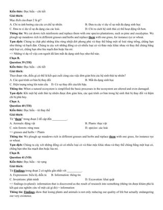 Kiến thức: Đọc hiểu – chi tiết
Giải thích:
Mục đích của đoạn 2 là gì?
A. Chỉ ra ảnh hưởng của các cơ chế tự nhiên. B. Đưa ra các ví dụ về sự mất đa dạng sinh học
C. Đưa ra ví dụ về sự đa dạng của các loài. D. Chỉ ra cách hệ sinh thái có thể hoạt động tốt hơn.
Thông tin: We cut down rich rainforests and replace them with one species plantations, such as pine and eucalyptus. We
plough up meadows rich in different grasses and herbs and replace them with one grass, for instance rye or wheat.
Tạm dịch: Chúng ta chặt phá những khu rừng nhiệt đới phong phú và thay thế bằng một số loài rừng trồng, chẳng hạn
như thông và bạch đàn. Chúng ta cày xới những đồng cỏ có nhiều loại cỏ và thảo mộc khác nhau và thay thế chúng bằng
một loại cỏ, chẳng hạn như lúa mạch đen hoặc lúa mì.
=> Những ví dụ về việc con người đã làm mất đa dạng sinh học như thế nào.
Chọn B.
Question 39 (TH)
Kiến thức: Đọc hiểu – chi tiết
Giải thích:
Theo đoạn văn, điều gì có thể là kết quả cuối cùng của việc đơn giản hóa các hệ sinh thái tự nhiên?
A. Các quá trình cơ bản bị thay đổi B. Mất đa dạng sinh học
C. Hiện tượng nóng lên toàn cầu D. Có sự thay đổi của khí hậu.
Thông tin: When a natural ecosystem is simplified the basic processes in the ecosystem are altered and even damaged.
Tạm dịch: Khi một hệ sinh thái tự nhiên được đơn giản hóa, các quá trình cơ bản trong hệ sinh thái bị thay đổi và thậm
chí bị phá hủy.
Chọn A.
Question 40 (TH)
Kiến thức: Đọc hiểu – từ thay thế
Giải thích:
Từ “them” trong đoạn 2 đề cập đến __________.
A. Animals: động vật B. Plants: thực vật
C. rain forests: rừng mưa D. species: các loài
=> grasses and herbs = Plants
Thông tin: We plough up meadows rich in different grasses and herbs and replace them with one grass, for instance rye
or wheat.
Tạm dịch: Chúng ta cày xới những đồng cỏ có nhiều loại cỏ và thảo mộc khác nhau và thay thế chúng bằng một loại cỏ,
chẳng hạn như lúa mạch đen hoặc lúa mì.
Chọn B.
Question 41 (VD)
Kiến thức: Đọc hiểu – từ vựng
Giải thích:
Từ Findings trong đoạn 2 có nghĩa gần nhất với __________.
A. Expressions: biểu lộ, diễn tả B. Information: thông tin
C. Inventions: phát minh D. Excavation: khai quật
=> findings (n-plural): information that is discovered as the result of research into something (thông tin được khám phá là
kết quả của nghiên cứu về một cái gì đó) = information
Thông tin: Findings show that losing plants and animals is not only reducing our quality of life but actually endangering
our very existence.
 