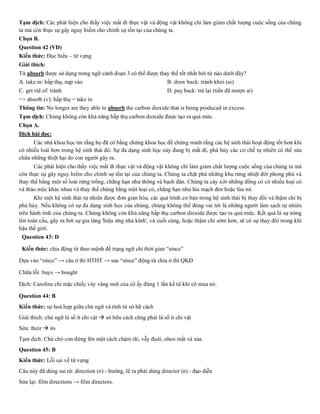 Tạm dịch: Các phát hiện cho thấy việc mất đi thực vật và động vật không chỉ làm giảm chất lượng cuộc sống của chúng
ta mà còn thực sự gây nguy hiểm cho chính sự tồn tại của chúng ta.
Chọn B.
Question 42 (VD)
Kiến thức: Đọc hiểu – từ vựng
Giải thích:
Từ absorb được sử dụng trong ngữ cảnh đoạn 3 có thể được thay thế tốt nhất bởi từ nào dưới đây?
A. take in: hấp thụ, nạp vào B. draw back: tránh khỏi (ai)
C. get rid of: tránh D. pay back: trả lại (tiền đã mượn ai)
=> absorb (v): hấp thụ = take in
Thông tin: No longer are they able to absorb the carbon dioxide that is being produced in excess.
Tạm dịch: Chúng không còn khả năng hấp thụ carbon dioxide được tạo ra quá mức.
Chọn A.
Dịch bài đọc:
Các nhà khoa học tin rằng họ đã có bằng chứng khoa học để chứng minh rằng các hệ sinh thái hoạt động tốt hơn khi
có nhiều loài hơn trong hệ sinh thái đó. Sự đa dạng sinh học này đang bị mất đi, phá hủy các cơ chế tự nhiên có thể sửa
chữa những thiệt hại do con người gây ra.
Các phát hiện cho thấy việc mất đi thực vật và động vật không chỉ làm giảm chất lượng cuộc sống của chúng ta mà
còn thực sự gây nguy hiểm cho chính sự tồn tại của chúng ta. Chúng ta chặt phá những khu rừng nhiệt đới phong phú và
thay thế bằng một số loài rừng trồng, chẳng hạn như thông và bạch đàn. Chúng ta cày xới những đồng cỏ có nhiều loại cỏ
và thảo mộc khác nhau và thay thế chúng bằng một loại cỏ, chẳng hạn như lúa mạch đen hoặc lúa mì.
Khi một hệ sinh thái tự nhiên được đơn giản hóa, các quá trình cơ bản trong hệ sinh thái bị thay đổi và thậm chí bị
phá hủy. Nếu không có sự đa dạng sinh học của chúng, chúng không thể đóng vai trò là những người làm sạch tự nhiên
trên hành tinh của chúng ta. Chúng không còn khả năng hấp thụ carbon dioxide được tạo ra quá mức. Kết quả là sự nóng
lên toàn cầu, gây ra bởi sự gia tăng 'hiệu ứng nhà kính', và cuối cùng, hoặc thậm chí sớm hơn, sẽ có sự thay đổi trong khí
hậu thế giới.
Question 43: D
Kiến thức: chia động từ theo mệnh đề trạng ngữ chỉ thời gian “since”
Dựa vào “since” → câu ở thì HTHT → sau “since” động từ chia ở thì QKĐ
Chữa lỗi: buys → bought
Dịch: Caroline chỉ mặc chiếc váy vàng mới của cô ấy đúng 1 lần kể từ khi cô mua nó.
Question 44: B
Kiến thức: sự hoà hợp giữa chủ ngữ và tính từ sở hữ cách
Giải thích: chủ ngữ là số ít chỉ vật → sở hữu cách cũng phải là số ít chỉ vật
Sửa: their → its
Tạm dịch: Chú chó con đứng lên một cách chậm rãi, vẫy đuôi, nheo mắt và sủa.
Question 45: B
Kiến thức: Lỗi sai về từ vựng
Câu này đã dùng sai từ: direction (n) - hướng, lẽ ra phải dùng director (n) - đạo diễn
Sửa lại: film directions → film directors.
 