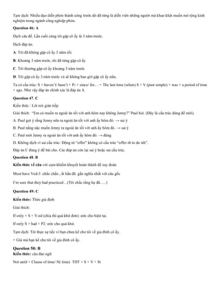 Tạm dịch: Nhiều đạo diễn phim thành công trước đó đã từng là diễn viên những người mà khao khát muốn mở rộng kinh
nghiệm trong ngành công nghiệp phim.
Question 46: A
Dịch câu đề. Lần cuối cùng tôi gặp cô ấy là 3 năm trước.
Dịch đáp án.
A. Tôi đã không gặp cô ấy 3 năm rồi.
B. Khoảng 3 năm trước, tôi đã từng gặp cô ấy
C. Tôi thường gặp cô ấy khoảng 3 năm trước
D. Tôi gặp cô ấy 3 năm trước và sẽ không bao giờ gặp cô ấy nữa.
Ta có cấu trúc: S + haven’t/ hasn’t + P2 + since/ for.. . = The last time (when) S + V (past simple) + was + a period of time
+ ago. Như vậy đáp án chính xác là đáp án A
Question 47. C
Kiến thức : Lời nói gián tiếp
Giải thích: “Em có muốn ra ngoài ăn tối với anh hôm nay không Jenny?” Paul hỏi. (Đây là cấu trúc dùng để mời).
A. Paul gợi ý rằng Jenny nên ra ngoài ăn tối với anh ấy hôm đó. → sai ý
B. Paul nằng nặc muốn Jenny ra ngoài ăn tối với anh ấy hôm đó. → sai ý
C. Paul mời Jenny ra ngoài ăn tối với anh ấy hôm đó. → đúng
D. Không dịch vì sai cấu trúc: Động từ “offer” không có cấu trúc “offer sb to do sth”.
Đáp án C đúng ý đề bài cho. Các đáp án còn lại sai ý hoặc sai cấu trúc.
Question 48. B
Kiến thức về câu với cụm khiếm khuyết hoàn thành để suy đoán
Must have Ved-3 :chắc chắn , ắt hẳn đã gần nghĩa nhất với câu gốc
I’m sure that they had practiced…(Tôi chắc rằng họ đã…..)
Question 49: C
Kiến thức: Thức giả định
Giải thích:
If only + S + V-ed (chia thì quá khứ đơn): ước cho hiện tại.
If only S + had + P2: ước cho quá khứ.
Tạm dịch: Tôi thực sự tiếc vì bạn chưa kể cho tôi về gia đình cô ấy.
= Giá mà bạn kể cho tôi về gia đình cô ấy.
Question 50: B
Kiến thức: câu đảo ngữ
Not until + Clause of time/ N( time) TDT + S + V + St
 