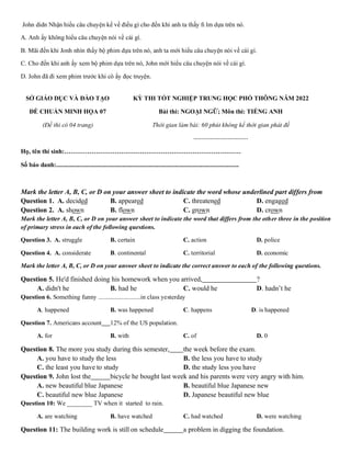 John didn Nhận hiểu câu chuyện kể về điều gì cho đến khi anh ta thấy ﬁ lm dựa trên nó.
A. Anh ấy không hiểu câu chuyện nói về cái gì.
B. Mãi đến khi Jonh nhìn thấy bộ phim dựa trên nó, anh ta mới hiểu câu chuyện nói về cái gì.
C. Cho đến khi anh ấy xem bộ phim dựa trên nó, John mới hiểu câu chuyện nói về cái gì.
D. John đã đi xem phim trước khi cô ấy đọc truyện.
SỞ GIÁO DỤC VÀ ĐÀO TẠO
ĐỀ CHUẨN MINH HỌA 07
(Đề thi có 04 trang)
KỲ THI TỐT NGHIỆP TRUNG HỌC PHỔ THÔNG NĂM 2022
Bài thi: NGOẠI NGỮ; Môn thi: TIẾNG ANH
Thời gian làm bài: 60 phút không kể thời gian phát đề
--------------------------
Họ, tên thí sinh:…………………………………………………………………………
Số báo danh:....................................................................................................................
Mark the letter A, B, C, or D on your answer sheet to indicate the word whose underlined part differs from
Question 1. A. decided B. appeared C. threatened D. engaged
Question 2. A. shown B. flown C. grown D. crown
Mark the letter A, B, C, or D on your answer sheet to indicate the word that differs from the other three in the position
of primary stress in each of the following questions.
Question 3. A. struggle B. certain C. action D. police
Question 4. A. considerate B. continental C. territorial D. economic
Mark the letter A, B, C, or D on your answer sheet to indicate the correct answer to each of the following questions.
Question 5. He'd finished doing his homework when you arrived, ?
A. didn't he B. had he C. would he D. hadn’t he
Question 6. Something funny ...........................in class yesterday
A. happened B. was happened C. happens D. is happened
Question 7. Americans account 12% of the US population.
A. for B. with C. of D. 0
Question 8. The more you study during this semester, the week before the exam.
A. you have to study the less B. the less you have to study
C. the least you have to study D. the study less you have
Question 9. John lost the bicycle he bought last week and his parents were very angry with him.
A. new beautiful blue Japanese B. beautiful blue Japanese new
C. beautiful new blue Japanese D. Japanese beautiful new blue
Question 10: We ________ TV when it started to rain.
A. are watching B. have watched C. had watched D. were watching
Question 11: The building work is still on schedule a problem in digging the foundation.
 