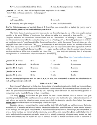 C. Yes, it costs one hundred and fifty dollars. D. Sure, the changing rooms are over there.
Question 25: Tom and Linda are talking about jobs they would like to choose.
- Tom: “I think working as a doctor is a challenging job.”
- Linda: “______”
A. It’s a good idea. B. Not at all.
C. I’m sorry, but I agree with you. D. That’s exactly what I think.
Read the following passage and mark the letter A, B, C, or D on your answer sheet to indicate the correct word or
phrase that best fits each of the numbered blanks from 26 to 30.
The United States of America, due to its immense size and diverse heritage, has one of the most complex cultural
identities in the world. Millions of immigrants from all over the globe have journeyed to America (26) ______ the
Europeans discovered and colonised the land back in the 17th and 18th centuries. The blending of cultural (27) ______
and ethnicities in America led to the country becoming known as a “melting pot.” As the third largest country in both area
and population, America’s size has enabled the formation of subcultures within the country. These subcultures are often
geographical as a result of settlement (28) ______ by non-natives as well as regional weather and landscape differences.
While there are countless ways to divide the U.S. into regions, here we have referenced the four regions that are West,
Midwest, North East and South. People from (29) ______ region may have different lifestyles, cultural values, business
practices and dialects. While there are qualities and values (30) ______ most Americans commonly share, it is important
not to generalise or assume that all Americans think or act the same way.
(Adapted from https://www.londonschool.com/)
Question 26: A. because B. as C. for D. since
Question 27: A. backgrounds B. reference C. expression D. importance
Question 28: A. chapter B. revenue C. patterns D. unions
Question 29: A. each B. other C. all D. another
Question 30: A. when B. that C. why D. who
Read the following passage and mark the letter A, B, C, or D on your answer sheet to indicate the correct answer to
each of the questions from 31 to 35.
GIRLS' EDUCATION
Improving girls' educational levels has been demonstrated to have clear impacts on the health and economic future
of young women, which in turn improves the prospect of their entire community. Research shows that every extra year of
school for girls increases their lifetime income by 15%. Improving female education, and thus the earning potential of
women improves the standard of living for their own children.
Yet, many barriers to education for girls remain. In some African countries, such as Burkina Faso, girls
are unlikely to attend school for such basic reasons as a lack of private toilet facilities for girls. Higher attendance rates of
high schools and university education among women, particularly in developing countries, have helped them make
inroads into professional careers with better-paying salaries and wages.
Education increases a woman's (and her partner's and the family's) level of health and health awareness. Furthering
women's levels of education and advanced training also tends to lead to later ages of initiation of sexual activity, later ages
at first marriage, and later ages at first childbirth, as well as an increased likelihood to remain single, have no children, or
have no formal marriage and alternatively, have increasing levels of long-term partnerships. It can lead to higher rates of
barrier and chemical contraceptive use (and a lower level of sexually transmitted infections among women and their
partners and children), and can increase the level of resources available to women who divorce or are in a situation of
 
