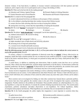 domestic violence. It has been shown, in addition, to increase women's communication with their partners and their
employers, and to improve rates of civic participation such as voting or the holding of office.
Question 31: What can be the best title for the reading passage?
A. Education and Violence Against Women B. Women's Rights to Lifelong Education
C. Female Education and its Social Benefits D. Education and Women's Empowerment
Question 32: It is stated in the first paragraph that
A. women's educational levels have an influence on the prospect of their community
B. it is the children's schooling that helps their mothers increase their lifetime income
C. women who have little schooling often have no idea of raising their children
D. earning their own living, women take the responsibility of running the household
Question 33: The word "barriers" in paragraph 2 is closest in meaning to ______.
A. strains B. challenges C. stresses D. obstacles
Question 34: The phrase “make inroads into” in paragraph 2 can be best replaced by______.
A. celebrate achievement in B. succeed in taking
C. make progress in D. take the chance in
Question 35: The word "It" in paragraph 3 refers to ______.
A. higher attendance rates of high schools and university education
B. increasing levels of long-term partnerships
C. a woman's level of health and health awareness
D. furthering women's levels of education and advanced training
Read the following passage and mark the letter A, B, C, or D on your answer sheet to indicate the correct answer to
each of the questions from 31 to 35.
In science, a theory is a reasonable explanation of observed events that are related. A theory often involves an
imaginary model that helps scientists picture the way an observed event could be produced. A good example of this is
found in the kinetic molecular theory, in which gases are pictured as being made up of many small particles that are in
constant motion.
A useful theory, in addition to explaining past observations, helps to predict events that have not as yet been
observed. After a theory has been publicized, scientists design experiments to test the theory. If observations confirm the
scientists' predictions, the theory is supported. If observations do not confirm the predictions, the scientists must search
further. There may be a fault in the experiment, or the theory may have to be revised or rejected.
Science involves imagination and creative thinking as well as collecting information and performing experiments.
Facts by themselves are not science. As the mathematician Jules Henri Poincare said: "Science is built with facts just as a
house is built with bricks, but a collection of facts cannot be called science any more than a pile of bricks can be called a
house."
Most scientists start an investigation by finding out what other scientists have learned about a particular problem.
After known facts have been gathered, the scientist comes to the part of the investigation that requires considerable
imagination. Possible solutions to the problem are formulated. These possible solutions are called hypotheses. In a way,
any hypothesis is a leap into the unknown. It extends the scientist's thinking beyond the known facts. The scientist plans
experiments, performs calculations and makes observations to test hypotheses. For without hypotheses, further
investigation lacks purpose and direction. When hypotheses are confirmed, they are incorporated into theories.
Question 36: In the fourth paragraph, the author implies that imagination is most important to scientists when they
________
A. gather known facts. B. formulate possible solutions to a problem.
C. evaluate previous work on a problem. D. close an investigation.
Question 37: The word "this" in line 3 refers to ______.
 